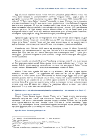 АРДЧИЛСАН ЗАСАГЛАЛЫН ТӨЛӨВ БАЙДАЛД ГАРСАН ӨӨРЧЛӨЛТ. 2007-2008



    Уур амьсгалын өөрчлөлт болон түүний мөчлөгт хувьсалтай уялдан Монгол Улсад гол,
горхи, булаг шандны эх хамгаалалтгүйгээс ширгэж бохирдож байна. Гадаргын усны эх
үүсвэрийн тооллогын 2007 оны дүнгээр гол, горхи 5 128, булаг, шанд 9 306, рашаан 429, нуур,
тойром 3 747 бүртгэгдсэн байна.73 Монгол Улсын нийт хүн амын 22 орчим хувь нь төвлөрсөн
усан хангамжийн системээс, 8.5 хувь нь шугаманд холбогдсон ус түгээх байрнаас, 8.6 хувь нь
хамгаалагдсан худагнаас, 0.1 хувь нь хамгаалалттай булгаас ундны усаа авч хэрэглэж байна.
Усан хангамжийн сайжруулсан байгууламжийн хүртээмж улсын хэмжээнд 39.2 хувь байгаа нь
дэлхийн дунджаас 20 гаруй хувиар доогуур төвшинд байна. Гадаргын болон гүний усны
хуваарилалт Монгол орны нутаг бүрд харилцан адилгүйгээс усны дутагдал байнга гарч говь,
тал хээрийн бүсүүдэд ундны цэвэр усны хангамж дутагдалтай хэвээр байна.74

   Иргэдийн суурь хэрэгцээний нэг бүрэлдэхүүн хэсэг бол аюулгүй орон байранд амьдрах
хэрэгцээ юм. Монгол Улсын нийт өрхийн 60,8 хувь нь 2007 оны байдлаар хот, суурин газарт
оршин сууж байна.75 Монгол Улсын нийт хүн амын дөнгөж тавны нэг нь халаалт, халуун,
хүйтэн, бохирын усны шугам сүлжээнд холбогдсон тохилог орон сууцанд амьдарч байна.

    Улаанбаатар хотод 2004 онд 169.9 мянган кв. метр орон сууцны 99 объект бүхий 4047
айлын орон сууц шинээр ашиглалтанд оруулсан. 2005 онд 2620 айлын орон сууц, 2006 он 4112
айлын орон сууц, 2007 онд 3375 айлын орон сууц ашиглалтанд орсон байна.76 Үүнээс үзвэл
орон сууцны үнэ болон материалын үнийн өсөлтөөс хамаарч ашиглалтанд орох орон сууцны
тоо багассан байна.

    Хот, суурингийн айл өрхийн 40 орчим, Улаанбаатар хотын хүн амын 48 хувь нь сууцандаа
ус, бие засах өрөө, цахилгаантай байна. Амины орон сууцны дийлэнх хэсэг, түүнчлэн гэрт
амьдарч буй айл өрхийн ихэнх нь эдгээр үйлчилгээг нэгэн зэрэг авч чадахгүй байна. Тохилог
сууцанд амьдарч байгаа өрхийн 55 орчим хувь нь төвлөрсөн халаалттай байна.

   Монгол Улсын нийт өрхийн 50.9 хувь нь гэр хороололд, 49.1 хувь нь орон сууцны
хороололд амьдарч байна.77 Хот суурингийн гэр хорооллын 90 хувь нь эрчим хүчинд
холбогдсон ч хотын төвийн дулаан хангамжинд огт холбогдоогүй, нүүрс мод түлдэг зуух
ашиглан дулаанаа хангаж, хоол ундаа хийдэг байна. Ундны усаа худгаас зөөврөөр хангадаг
бөгөөд зарим айл уг худгаас нэг км хол зайтай оршин амьдарч, 1 хүн өдөрт 4-10 литр ус
хэрэглэж байна. Гэр хорооллын худгийн усны төлбөр нь төвлөрсөн системд холбогдсон орон
сууцны усны үнээс 20 дахин илүү байна. Гэр хорооллын айлууд нь газар ухаж хийсэн
жорлонтой, 70 хувь нь хог хаягдлын цэггүй байна.78

4.3. Хүн амын эрүүл мэндийг амьдралын бүх салбар, түвшинд ямар хэмжээнд хамгаалж байна вэ?

     Эрх зүйн орчинд гарсан өөрчлөлт
    Монгол Улсын Үндсэн хуульд Монгол Улсын иргэн “эрүүл мэндээ хамгаалуулах,
эмнэлгийн тусламж авах эрхтэй” гэж тунхагласан. Эрүүл мэндийн тухай, Эрүүл мэндийн
даатгалын тухай хуулиуд энэ төрлийн харилцааг зохицуулж байна. 2006 онд эрүүл мэндийн
тухай хуульд өөрчлөлт оруулсан. Засгийн газрын 2006 оны 91 дүгээр тогтоолоор “Эрүүл
Монгол хүн” хөтөлбөрийг баталж, хөтөлбөрийн хүрээнд хөдөө орон нутагт оршин сууж буй
иргэдийг эрүүл мэндийн үзлэгт хамруулах ажил 2007 оноос эхэлсэн.

     Хэрэгжилтийн байдалд гарсан өөрчлөлт



73
   ҮСХ. Монгол Улсын статистикийн эмхтгэл-2007, УБ., 2008. 287 дахь тал.
74
   Мөн тэнд, 393 дахь тал.
75
   ҮСХ. Монгол Улсын статистикийн эмхтгэл-2007, УБ., 2008. 87 дахь тал.
76
   Барилга, хот байгуулалтын яамны мэдээ, 2008.
77
   Мөн тэнд,
78
   Мянганы хөгжлийн зорилтуудын хэрэгжилт. Үндэсний хоѐр дахь илтгэл, УБ., 2007. 70 дахь тал.




                                                                                                Хуудас | 33
 