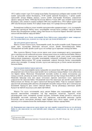 АРДЧИЛСАН ЗАСАГЛАЛЫН ТӨЛӨВ БАЙДАЛД ГАРСАН ӨӨРЧЛӨЛТ. 2007-2008



195.2 тэрбум төгрөгт хүрч 33.8 хувиар өссөн байна. Боловсролын салбарын нийт төсвийн 18-20
хувийг сургуулийн өмнөх боловсролд, 35-40 хувийг ерөнхий боловсролд, 3 орчим хувийг
сургуулийн дотуур байрны зардалд, үлдсэн хувийг мэргэжлийн боловсрол, удирдлагын
зардалд зарцуулж байна. УИХ-аар батлагдсан Монгол Улсын 2007 оны төсвийн тодотголоор
боловсрол, соѐл, шинжлэх ухааны салбарын 2007 оны төсвийн багц, 270.6 тэрбум төгрөгт хүрч
2007 оны батлагдсан төсвөөс 34.4 тэрбум төгрөг буюу 14.5 хувиар нэмэгдсэн байна.94

   Боловсролын салбар нь улсын төсвийн санхүүжилтийн хуваарилалтаар ч, зээл, тусламжийн
хөрөнгөөр хэрэгжүүлж байгаа төсөл, хөтөлбөрийн тоогоор бусад салбарыг тэргүүлж байгаа
боловч бага боловсролын салбарт ухралт бий болсон нь бодлогын баримт бичгийн хэрэгжилт
хангалттай биш байгааг харуулж байна.95

4.5. Үйлдвэрчний эвлэл болон хөдөлмөрийн бусад байгууллага гишүүдийнхээ ашиг сонирхлыг
нэгтгэн зохион байгуулах, төлөөлөх тал дээр хэр зэрэг эрх чөлөөтэй байдаг вэ?

       Эрх зүйн орчинд гарсан өөрчлөлт
   Монгол Улсын Үндсэн хууль, Хөдөлмөрийн тухай, Аж ахуйн нэгжийн тухай, Хоршооллын
тухай зэрэг хуулиудаар ажилчдын эвлэлдэн нэгдэх эрхийг баталгаажуулсан байна.
Үйлдвэрчний эвлэлийн эрхийн тухай хууль энэ салбарт үүсэх харилцааг зохицуулж байна.

    Мөн түүнчлэн Монгол Улсын нэгдэн орсон олон улсын конвенциуд иргэд хөдөлмөрлөх
эрхээ хэрэгжүүлэхтэй холбоотой асуудлыг зохицуулахад чухал ач холбогдолтой байна. Монгол
Улс аж үйлдвэрт авч ажиллуулах насны доод хязгаарын тухай, олон улсын хөдөлмөрийн
байгууллагын конвенциуд, хүүхдийн хөдөлмөрийн тэвчишгүй хэлбэрийн тухай олон улсын
хөдөлмөрийн байгууллагын 182 дугаар конвенцийг соѐрхон баталсан бөгөөд хөдөлмөрийн
насны доод хязгаарыг 16 насаар тогтоож, хүүхэд авч ажиллуулж үл болох ажлын жагсаалтыг
баталсан байна.

       Хэрэгжилтийн байдалд гарсан өөрчлөлт
   Монгол Улсад хөдөлмөрийн насны хүмүүсийн тал шахам буюу 400 гаруй мянга орчим хүн
үйлдвэрчний эвлэл болон бусад мэргэжлийн эвлэл холбоодын гишүүн байдаг гэсэн албан ѐсны
тоо баримт байна. Монголын Үйлдвэрчний эвлэлийн холбоо нь өмнөх тогтолцооны үед
гишүүд олонтой, үйлдвэр аж ахуйн нэгжид ажиллаж буй хүн бүр гишүүн болж байсан үе бий.
Өнөөгийн байдлаар олон жил явсан тогтолцоог өөрчлөн шинэчилнэ гэсэн зорилготой
удирдлагын баг ажиллаж байна. Үйлдвэрчний эвлэл бол ажилчдын эрх ашгийг хамгаалах гол
байгууллагын нэг бөгөөд энэ үүргээ хангалтгүй биелүүлж байна. Учир нь гадаадын хөрөнгө
оруулалттай үйлдвэрүүдийн ажилчид үйлдвэрчний эвлэлийн гишүүн болж эрхээ хамгаалуулах
боломжийг бүрдүүлэх арга хэмжээ авахгүй байгаа. Эдгээр үйлдвэрүүд ажилчдын эрхийг
бүдүүлгээр зөрчсөн асуудлууд удаа дараа гарч байсан.

   Монгол Улс хууль тогтоомжийн дагуу ажлын байран дахь хөдөлмөрийн эрүүл ахуй,
аюулгүй ажиллагааны стандартыг тэр бүр мөрдүүлж чаддаггүй. Түүнчлэн ихэнх
үйлдвэрүүдийн тоног төхөөрөмж хуучирч муудсан, техникийн засвар үйлчилгээ хийдэггүй,
үйлдвэрийн чиглэлийг хувьчилж авсан эзэд өөрчилсөн, мэргэжлийн ажилчдыг сургаж
бэлдээгүй зэргээс шалтгаалан үйлдвэрт төрөл бүрийн осол гэмтэл гардаг, үүний үр дүнд
ажилчид сэтгэл санааны болон бие махбодиороо хохирдог байдал гарсаар байна.


4.6. Корпорациудын удирдлагын дүрэм журам хэр зэрэг нарийн тодорхой бөгөөд ил тод үйлчилж
байна вэ, үйл ажиллагааг нь олон нийтийн ашиг сонирхлыг зохицуулахдаа хэр зэрэг үр дүнтэй
байдаг вэ?


94
     ҮСХ-ын мэдээ, 2008.
95
     Мянганы хөгжлийн зорилтуудын хэрэгжилт. Үндэсний хоѐр дахь илтгэл, УБ., 2007. 30 дахь тал.




                                                                                                  Хуудас | 37
 