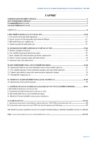 АРДЧИЛСАН ЗАСАГЛАЛЫН ТӨЛӨВ БАЙДАЛД ГАРСАН ӨӨРЧЛӨЛТ. 2007-2008




                                                                                  ГАРЧИГ
ТОВЧИЛСОН НЭРСИЙН ТАЙЛБАР ....................................................................................................................... 5
НЭР ТОМЬЁОНЫ ТАЙЛБАР..................................................................................................................................... 5
ГРАФИКИЙН ЖАГСААЛТ ........................................................................................................................................ 5
ХҮСНЭГТИЙН ЖАГСААЛТ ..................................................................................................................................... 6

УДИРТГАЛ ..................................................................................................................................................................... 8

I. ИРГЭНИЙ ХАРЪЯАЛАЛ, ХУУЛЬ БА ЭРХ ................................................................................................... 10-38
1. Улс үндэстэн ба иргэний харьяалал ............................ ........................................................................... 11
2. Хууль дээдлэх ѐс ба шүүхийн хүртээмжтэй байдал .............................................................................15
3. Иргэний болон улс төрийн эрх ...............................................................................................................20
4. Эдийн засгийн ба нийгмийн эрх .............................................................................................................27

II. ТӨЛӨӨЛӨЛ БҮХИЙ ХАРИУЦЛАГАТАЙ ЗАСАГ ТӨР ........................................................................... 39-60
5. Чөлөөт, шудрага сонгууль …………………………………………………………………………….. 40
6. Улс төрийн намуудын ардчилсан үүрэг………………………………………………………………. 45
7. Засаг төрийн үйл ажиллагааны үр нөлөө, хариуцлага ………………………………………………. 49
8. Зэвсэгт хүчин, цагдаад тавих иргэний хяналт ………………………………………………………... 53
9. Авлигын эсрэг үйл ажиллагаа ………………………………. ………………………………………... 55

III. ИРГЭНИЙ НИЙГЭМ БА АРД ТҮМНИЙ ОРОЛЦОО .............................................................................. 61-80
10. Ардчилсан нийгэм дэх олон нийтийн хэвлэл мэдээллийн хэрэгсэл ………………………………. 62
11. Улс төрийн оролцоо: Олон нийтийн амьдрал дахь иргэдийн оролцоо……………………………..71
12. Төрөөс иргэдийнхээ өмнө үйл ажиллагаагаа хариуцах чадвар ……………………………………. 74
13. Төвлөрлийг сааруулах нь………………………………………………………………………………76

IV. МОНГОЛ УЛСЫН ХИЛИЙН ЧАНАД ДАХЬ АРДЧИЛАЛ ..................................................................... 81-85
14. Ардчиллын олон улсын асуудал……………………………………………………………………… 82

V. АРДЧИЛСАН ЗАСАГЛАЛЫН ДАГАЛДАХ ШАЛГУУР ҮЗҮҮЛЭЛТИЙН ТОВЧООН …………… 86-93
I. ИРГЭНИЙ ХАРЬЯАЛАЛ, ХУУЛЬ БА ЭРХ
II. ТӨЛӨӨЛӨЛ БҮХИЙ ХАРИУЦЛАГАТАЙ ЗАСАГ ТӨР…
III. ИРГЭНИЙ НИЙГЭМ БА АРД ТҮМНИЙ ОРОЛЦОО
IV. МОНГОЛ УЛСЫН ХИЛИЙН ЧАНАД ДАХЬ АРДЧИЛАЛ


VI. ХАВСРАЛТУУД ............................................................................................................................................ 94-124
i. Ардчилсан засаглалын төлөв байдалд гарсан өөрчлөлт. 2007-2008 судалгааны арга зүй ................................. 94
ii. Судалгааны санал асуулгын дүнг 2005 оны дүнтэй харьцуулсан байдлаар ........................................................ 97

VII. МОНГОЛ ДАХЬ АРДЧИЛСАН ЗАСАГЛАЛЫН ТӨЛӨВ БАЙДАЛ: ШИНЖЭЭЧДИЙН ҮНЭЛГЭЭ 125-132

VIII. СУДАЛГААНД АШИГЛАСАН ЭХ СУРВАЛЖИЙН ЖАГСААЛТ ............................................................................ 133-135




                                                                                                                                                                      Хуудас | 4
 