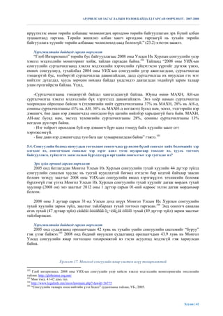 АРДЧИЛСАН ЗАСАГЛАЛЫН ТӨЛӨВ БАЙДАЛД ГАРСАН ӨӨРЧЛӨЛТ. 2007-2008



ирүүлэхээс өмнө төрийн албанаас чөлөөлөгдөх өргөдлөө төрийн байгууллагын эрх бүхий албан
тушаалтанд гаргана. Төрийн жинхэнэ албан хаагч өргөдлөө гаргаагүй нь тухайн төрийн
байгууллага түүнийг төрийн албанаас чөлөөлөхөд саад болохгүй.” (23.2) хэмээн заажээ.

      Хэрэгжилтийн байдалд гарсан өөрчлөлт
   “Глоб Интернэшнл” төрийн бус байгууллагаас 2008 оны Улсын Их Хурлын сонгуулийн үеэр
хэвлэл мэдээллийн мониторинг хийж, тайлан гаргасан байна.102 Тайланд “2008 оны УИХ-ын
сонгуулийн сурталчилгаанд хэвлэл мэдээллийн хэрэгслийн гүйцэтгэсэн үүргийг дүгнэж үзвэл,
өмнөх сонгуулиуд, тухайлбал 2004 оны УИХ-ын сонгуулийн үеэр ажиглагдсан, сурталчилгаа
тэнцвэртэй бус, төлбөртэй сурталчилгаа давамгайлсан, далд сурталчилгаа их явуулсан гэх мэт
нийтлэг дутагдал, хууль зөрчсөн нөхцөл байдал үндсэндээ давтагдсан төдийгүй зарим талаар
улам гүнзгийрсэн байлаа. Үүнд,

   -Сурталчилгааны тэнцвэртэй байдал хангагдсангүй байлаа. Юуны өмнө МАХН, АН-ын
сурталчилгаа хэвлэл мэдээллийн бүх хэрэгсэлд давамгайлжээ. Энэ хоѐр намын сурталчилгаа
хоорондоо ойролцоо байсан ч (телевизийн нийт сурталчилгааны 37% нь МАХН, 28% нь АН-д,
сонины сурталчилгааны 41% нь АН, 38% нь МАХН-д ногджээ) бусад нам, эсвэл, тэдгээрийн нэр
дэвшигч, бие даан нэр дэвшигчдэд оногдсон бүх цагийн нийлбэр харьцангуй бага байв. МАХН,
АН-аас бусад нам, эвсэлд телевизийн сурталчилгааны 28%, сонины сурталчилгааны 13%
ногдсон дүн гарч байна.
   - Нэг тойрогт өрсөлдөж буй нэр дэвшигч бүрт адил тэнцүү байх хуулийн заалт огт
хэрэгжсэнгүй.
   - Бие даан нэр дэвшигчдэд тун бага цаг хуваарилагдсан байна” гэжээ.103

5.4. Сонгуулийн болоод намуудын тогтолцоо сонгогчдод үр нөлөө бүхий сонголт хийх боломжийг хэр
олгодог вэ, сонгогчдын саналыг хэр зэрэг адил тэгш шудрагаар тоолдог вэ, хууль тогтоох
байгууллага, гүйцэтгэх засаглалын бүрэлдэхүүн иргэдийн сонголтыг хэр тусгадаг вэ?

      Эрх зүйн орчинд гарсан өөрчлөлт
   2005 онд батлагдсан Монгол Улсын Их Хурлын сонгуулийн тухай хуулийн 44 дүгээр зүйлд
сонгуулийн саналын хуудас нь тусгай нууцлалтай бөгөөд нэгдсэн бар кодтой байхаар заасан
боловч энэхүү заалтыг 2008 оны УИХ-ын сонгуулийн явцад хэрэгжүүлэх техникийн боломж
бүрдээгүй гэж үзээд Монгол Улсын Их Хурлын сонгуулийн тухай хуулийг дагаж мөрдөх тухай
хуулиар (2008 он) энэ заалтыг 2012 оны 1 дүгээр сарын 01-ний өдрөөс эхлэн дагаж мөрдөхөөр
болсон.

   2008 оны 3 дугаар сарын 31-нд Улсын дээд шүүх Монгол Улсын Их Хурлын сонгуулийн
тухай хуулийн зарим зүйл, заалтыг тайлбарлах тухай тогтоол гаргасан.104 Энд сонгогч саналаа
өгөх тухай (47 дугаар зүйл) сàíàëûí õóóäñûã õ¿÷èíã¿éä òîîöîõ тухай (49 дүгээр зүйл) зарим заалтыг
тайлбарласан.

      Хэрэгжилтийн байдалд гарсан өөрчлөлт
   2005 онд судалгаанд оролцогчдын 42 хувь нь тухайн үеийн сонгуулийн системийг “буруу”
гэж үзэж байжээ.105 2008 онд бидний явуулсан судалгаанд оролцогчдын 43.9 хувь нь Монгол
Улсад сонгуулийн ямар тогтолцоо тохиромжтой вэ гэсэн асуултад мэдэхгүй гэж хариулсан
байна.



                    Хүснэгт 17. Монголд сонгуулийн ямар систем илүү тохиромжтой

102
     Глоб интернэшнл. 2008 оны УИХ-ын сонгуулийн үеэр хийсэн хэвлэл мэдээллийн мониторингийн төгсгөлийн
тайлан. http://globeinter.org.mn/
103
    Мөн тэнд. 41-42 дахь тал.
104
    http://www.legalinfo.mn/insys/lawmain.php?vlawid=36775
105
    “Сонгуулийн талаарх олон нийтийн үзэл бодол” судалгааны тайлан, УБ., 2005.




                                                                                              Хуудас | 42
 