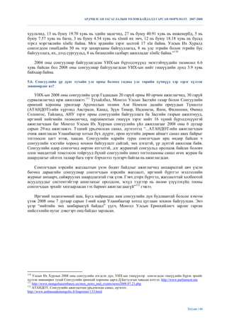 АРДЧИЛСАН ЗАСАГЛАЛЫН ТӨЛӨВ БАЙДАЛД ГАРСАН ӨӨРЧЛӨЛТ. 2007-2008



хуульчид, 13 нь буюу 19.70 хувь нь эдийн засагчид, 27 нь буюу 40.91 хувь нь инженерїїд, 5 нь
буюу 7.57 хувь нь багш, 3 нь буюу 4.54 хувь нь хїний их эмч, 12 нь буюу 18.18 хувь нь бусад
тєрєл мэргэжлийн хїмїїс байна. Мєн эрдмийн зэрэг цолтой 17 хїн байна. Улсын Их Хуралд
сонгогдсон гишїїдийн 50 нь тєр захиргааны байгууллагад, 8 нь улс тєрийн болон тєрийн бус
байгууллага, их, дээд сургуульд, 8 нь бизнесийн салбарт ажилладаг хїмїїс байна.”110

   2004 оны сонгуулиар байгуулагдсан УИХ-ын бүрэлдэхүүнд эмэгтэйчүүдийн төлөөлөл 6.6
хувь байсан бол 2008 оны сонгуулиар байгуулагдсан УИХ-ын нийт гишүүдийн дунд 3.9 хувь
байхаар байна.

5.6. Сонгуулийн үр дүнг тухайн улс орны болоод гадны улс төрийн хүчнүүд хэр зэрэг хүлээн
зөвшөөрдөг вэ?

    УИХ-ын 2008 оны сонгуулийн үеэр Гадаадын 20 гаруй орны 80 орчим ажиглагчид, 30 гаруй
сурвалжлагчид ирж ажиллажээ.111 Тухайлбал, Монгол Улсын Засгийн газар болон Сонгуулийн
ерөнхий хорооны урилгаар Ардчиллын төлөөх Ази Номхон далайн орнуудын Түншлэл
(АТАНДОТ)-ийн хүрээнд Австрали, Канад, Зүүн Тимор, Индонези, Япон, Филиппин, Өмнөд
Солонгос, Тайланд, АНУ зэрэг орны сонгуулийн байгууллага ба Засгийн газрын ажилтнууд,
иргэний нийгмийн төлөөлөгчид, парламентын гишүүн зэрэг нийт 16 хүний бүрэлдэхүүнтэй
ажиглагчдын баг Монгол Улсын Их Хурлын сонгуулийн үйл ажиллагааг 2008 оны 6 дугаар
сарын 29-нд ажиглажээ. Тэдний урьдчилсан санал, дүгнэлтэд “...АТАНДОТ-ийн ажиглагчдын
очиж ажигласан Улаанбаатар хотын бүх дүүрэг, орон нутгийн дөрвөн аймагт санал авах байрыг
тогтоосон цагт нээж, хаасан. Сонгуулийн өдрийн турш сонгогчдын ирц өндөр байсан ч
сонгуулийн хэсгийн хороод зохион байгуулалт сайтай, эмх цэгцтэй, үр дүнтэй ажиллаж байв.
Сонгуулийн өдөр сонгогчид өөртөө итгэлтэй, дэг журамтай сонгуульд оролцож байсан боловч
олон мандаттай томсгосон тойргууд бүхий сонгуулийн шинэ тогтолцооны санал өгөх журам ба
шаардлагыг ойлгох талаар бага зэрэг бэрхшээл тулгарч байгаа нь ажиглагдсан.

    Сонгогчдын нэрсийн жагсаалтын үнэн бодит байдлыг ажиглагчид анхааралтай авч үзсэн
бөгөөд дараагийн сонгуулиар сонгогчдын нэрсийн жагсаалт, иргэний бүртгэл мэдээллийн
журмыг анхаарч, сайжруулах шаардлагатай гэж үзэв. Гэвч дээрх бүртгэл, жагсаалттай холбоотой
асуудлуудыг системтэйгээр ашиглахыг оролдсон, эсхүл тэдгээр нь нөлөө үзүүлэхүйц тооны
сонгогчдын эрхийг хязгаарласан гэх баримт ажиглагдаагүй”112 гэжээ.

    Иргэний хөдөлгөөний нам, Бүгд найрамдах нам сонгуулийн дүн будлиантай болсон хэмээн
үзэж 2008 оны 7 дугаар сарын 1-ний өдөр Улаанбаатар хотод цуглаан зохион байгуулсан. Энэ
үеэр “нийтийн эмх замбараагүй байдал” үүсч, Монгол Улсын Ерөнхийлөгч зарлиг гарган
нийслэлийн нутаг дэвсгэрт онц байдал зарласан.




110
    Улсын Их Хурлын 2008 оны сонгуулийн нэгдсэн дүн, УИХ-ын гишүүнээр сонгогдсон гишүүдийн бүрэн эрхийг
хүлээн зөвшөөрөх тухай Сонгуулийн ерөнхий хорооны дарга Д.Баттулгын тавьсан илтгэл. http://www.parliament.mn
111
    http://www.mongolianembassy.us/mon_news_and_events/news2008.07.23.php
112
    АТАНДОТ. Сонгуулийн ажиглалтын урьдчилсан санал, дүгнэлт.
http://www.ambassademongolie.fr/Imprimer/133.html




                                                                                                  Хуудас | 44
 