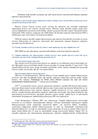 АРДЧИЛСАН ЗАСАГЛАЛЫН ТӨЛӨВ БАЙДАЛД ГАРСАН ӨӨРЧЛӨЛТ. 2007-2008



       Өнгөрсөн хоѐр жилийн хугацаанд эрх зүйн орчин болон хэрэгжилтийн байдалд зарчмын
өөрчлөлт ороогүй болно.

7.5. Гүйцэтгэх эрх мэдлийг хянах, хариуцлага тооцох талаарх хууль тогтоох байгууллагын эрх мэдэл
хэр өргөн бөгөөд үр нөлөөтэй вэ?

   Монгол Улсын Үндсэн хуульд хууль тогтоох ба гүйцэтгэх эрх мэдлийн хоорондын
харилцааны үндсэн хэм хэмжээг тогтоож өгсөн. УИХ-ын тухай, Засгийн газрын тухай зэрэг
хуульд нарийвчлан хуульчилж өгсөн байдаг. Дээрх хуулиудад Засгийн газрын тэргүүнийг болон
гишүүдийг УИХ томилох, огцруулах эрх УИХ байдаг ба Засгийн газар үйл ажиллагаагаа УИХ-д
тайлагнадаг зэрэг хэм хэмжээг тогтоож өгсөн байдаг.

    УИХ-ын гишүүд Засгийн газрын бүрэлдэхүүнд орж ажиллах боломжтой тогтолцоо нь хууль
тогтоох байгууллага нь гүйцэтгэх засаглалын үйл ажиллагааг хянахад бэрхшээл учруулах
эрсдлийг агуулж байгаа юм.

7.6. Татвар, төсвийн тухай хууль батлах, хяналт тавих процедур хэр зэрэг нарийн нягт вэ?

      2007-2008 онд эрх зүйн орчин, хэрэгжилтийн байдалд томоохон өөрчлөлт ороогүй.

7.7. Төрийн шийдвэр, үйл ажиллагааны талаар мэдээлэл авах эрхийг иргэдэд олгож буй хууль
тогтоомж хэр олон талыг хамарсан бөгөөд үр нөлөөтэй вэ?

      Эрх зүйн орчинд гарсан өөрчлөлт
   Ард түмэнд нээлттэй мэдээллээр үйлчлэх нь төрийн ил тод байдлын үндсэн шалгуурын нэг
юм. Иргэдийн мэдээлэлтэй байх эрхийг Үндсэн хуулийн 16 дугаар зүйлийн 17 дахь хэсэгт “Төр
түүний байгууллагаас хууль ѐсоор тусгайлан хамгаалбал зохих, нууцад хамаарахгүй асуудлаар
мэдээлэл хайх, хүлээн авах эрхтэй” гэж заасан байдаг.

      Хэрэгжилтийн байдалд гарсан өөрчлөлт
   2006 онд “Глоб Интернэшнл” ТББ-аас Монгол Улсын жирийн иргэн төрийн байгууллагаас
мэдээлэл олж авах боломжийн бодит дүр зургийг харуулах зорилгоор судалгаа хийж, тайлан
бичжээ. Энэ тайланд “Ñóäàëãààíû äүí Ìîíãîëä ýíãèéí èðãýäèéí ìýäýýëýë îëæ àâàõ ýðõ òóéëûí
õÿçãààðëàãäìàë áàéãààã õàðóóëàâ.”121 хэмээн дүгнэсэн байна.

    АТГ122 нь авлигатай тэмцэх, түүнээс урьдчилан сэргийлэх, түүнийг бий болгож буй нөхцөл,
шалтгаан болон өдөөгч хүчин зүйлсийг арилгах арга хэмжээ аван хэрэгжүүлж байгаагийн нэг нь
“Төрийн байгууллагын хүнд суртлыг багасгах, төрийн үйлчилгээг ил тод, хөнгөн шуурхай
болгох, улмаар авлигаас урьдчилан сэргийлэх зорилгоор мэдээллийг хүртээмжтэй байлгах, үйл
ажиллагаагаа нээлттэй болгох, иргэдийн оролцоог хангах талаар” гурван бүлэг 18 зүйл бүхий
зөвлөмжийг боловсруулж, төрийн байгууллагуудад 2007 онд хүргүүлсэн.

    “Глоб Интернэшнл” ТББ-ын 2007 онд гүйцэтгэсэн “Төрийн байгууллагын мэдээллийн
нээлттэй, ил тод байдал” мониторингийн тайланд “АТГ-ын зөвлөмжийг хэрэгжүүлэх төрийн
байгууллагуудын идэвх санаачлага хангалтгүй байна” гэж дүгнэсэн байна. Тухайлбал,
судалгаанд хамрагдсан төрийн байгууллагуудын 41 хувь нь зөвлөмжийг хэрэгжүүлэхээр
ажиллаж байгаа бол, 12 хувь нь зөвлөмжийг судлах шатандаа, 34 хувь нь зөвхөн тойм мэдээлэл
авсан төдий байгаа бол 13 хувь нь зөвлөмжийн талаар мэдээлэлгүй байсан. Харин АТГ нь
сүүлийн саруудад үйл ажиллагаагаа эрчимжүүлж, хяналтаа сайжруулсантай холбоотойгоор



121
    Глоб Интернэшнл ТББ. “Иргэний мэдээлэл олж авах боломж нөхцөл”
http://www.globeinter.org.mn/images/upld/1189333442reportm-last.pdf
122
    2006 оны 7 дугаар сарын 6-нд “Авлигын эсрэг хууль”-ийг баталж, тус хуульд заасанчлан “Авлигатай Тэмцэх
Газар”-ыг байгуулсан




                                                                                                Хуудас | 51
 