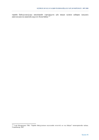 АРДЧИЛСАН ЗАСАГЛАЛЫН ТӨЛӨВ БАЙДАЛД ГАРСАН ӨӨРЧЛӨЛТ. 2007-2008



төрийн байгууллагуудад зөвлөмжийг хэрэгжүүлэх үйл явцын идэвхи сайжрах хандлага
ажиглагдсан нь нааштай үзүүлэлт болж байна.123




123
   Глоб Интернэшнл ТББ. “Төрийн байгууллагын мэдээллийн нээлттэй, ил тод байдал” мониторингийн тайлан,
Улаанбаатар, 2007




                                                                                             Хуудас | 52
 