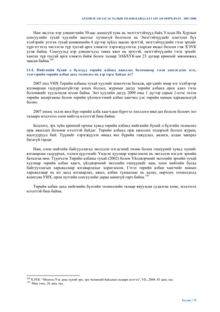 АРДЧИЛСАН ЗАСАГЛАЛЫН ТӨЛӨВ БАЙДАЛД ГАРСАН ӨӨРЧЛӨЛТ. 2007-2008



    Нам эвслээс нэр дэвшигчийн 30-аас доошгүй хувь нь эмэгтэгтэйчүүд байх Улсын Их Хурлын
сонгуулийн тухай хуулийн заалтыг хүчингүй болгосон нь Эмэгтэйчүүдийг алагчлах бүх
хэлбэрийг устгах тухай конвенцийн 4 дүгээр зүйлд заасан эрэгтэй, эмэгтэйчүүдийн тэгш эрхийг
түргэтгэхэд чиглэсэн түр тусгай арга хэмжээг хэрэгжүүлэхээс ухарсан явдал болсон гэж ХЭҮК
үзэж байна. Сонгуульд нэр дэвшигчдэд тавих квот нь эрэгтэй, эмэгтэйчүүдийн тэгш эрхийг
хангах түр тусгай арга хэмжээ байж болох талаар ЭАБХУК-ын 23 дугаар ерөнхий зөвлөмжид
заасан байна.169

11.4. Нийгмийн бүхий л бүлгүүд төрийн албанд ажиллах боломжоор тэгш хангагдсан эсэх,
тэдгээрийн төрийн албан дахь төлөөлөл нь хэр зэрэг байдаг вэ?

    2007 онд УИХ Төрийн албаны тухай хуулийг шинэчлэн баталж, иргэдийг ямар нэг хэлбэрээр
ялгаварлан гадуурхахгүйгээр зохих болзол, журмын дагуу төрийн албанд орох адил тэгш
боломжийг хуульчилж өгсөн байна. Энэ хуулийн дагуу 2009 оны 1 дүгээр сарын 1-нээс эхлэн
төрийн захиргааны болон төрийн үйлчилгээний албан хаагчид улс төрийн намын харьяалалгүй
болно.

    2007 оноос эхлэн жил бүр төрийн алба хаагчдын бүртгэл тооллого явагдах болсон боловч энэ
талаарх мэдээлэл олон нийтэд нээлттэй биш байна.

    Бодлого, эрх зүйн ерөнхий орчны хувьд төрийн албанд нийгмийн бүхий л бүлгийн төлөөлөл
орж ажиллах боломж нээлттэй байдаг. Төрийн албанд орж ажиллах тодорхой болзол журам,
шалгуурууд бий. Түүнийг хэрэгжүүлэх явцад янз бүрийн гажуудал, авлига, алдаа завхрал
багагүй гардаг.

    Нам, олон нийтийн байгууллагад эвлэлдэн нэгдсэний төлөө болон гишүүний хувьд хүнийг
ялгаварлан гадуурхах, хэлмэгдүүлэхийг Үндсэн хуулиар хориглосон нь эвлэлдэн нэгдэх эрхийн
баталгаа мөн. Түүнчлэн Төрийн албаны тухай (2002) болон Үйлдвэрчний эвлэлийн эрхийн тухай
хуулиар төрийн албан хаагч, үйлдвэрчний эвлэлийн гишүүнийг нам, олон нийтийн бусад
байгууллагын харьяаллаар ялгаварлахыг хориглосон. Гэтэл төрийн албан хаагчийг намын
харьяаллаар нь ил далд ялгаварлах, ажил, албан тушаалаас нь халах, өөрчлөх тохиолдолд
ялангуяа УИХ, орон нутгийн сонгуулийн дараа цөөнгүй гарч байна.170

   Төрийн албан дахь нийгмийн бүлгийн төлөөллийн талаар явуулсан судалгаа хомс, мэдээлэл
нээлттэй биш байна.




169
      ХЭҮК. “Монгол Улс дахь хүний эрх, эрх чөлөөний байдлын талаарх илтгэл”, УБ., 2008. 83 дахь тал.
170
      Мөн тэнд. 26 дахь тал.




                                                                                                        Хуудас | 73
 