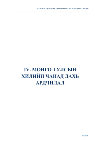 АРДЧИЛСАН ЗАСАГЛАЛЫН ТӨЛӨВ БАЙДАЛД ГАРСАН ӨӨРЧЛӨЛТ. 2007-2008




 IV. МОНГОЛ УЛСЫН
ХИЛИЙН ЧАНАД ДАХЬ
      АРДЧИЛАЛ




                                                         Хуудас | 81
 