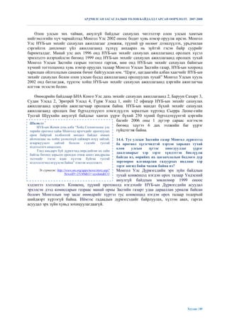 АРДЧИЛСАН ЗАСАГЛАЛЫН ТӨЛӨВ БАЙДАЛД ГАРСАН ӨӨРЧЛӨЛТ. 2007-2008



    Олон улсын энх тайван, аюулгүй байдлыг сахиулах чиглэлээр олон улсын хамтын
нийгэмлэгийн хүч чармайлтад Монгол Улс 2002 оноос бодит хувь нэмэр оруулж ирсэн. Монгол
Улс НҮБ-ын энхийг сахиулах ажиллагааг дэмжиж, түүний үр нөлөөг дээшлүүлэх, урьдчилан
сэргийлэх дипломат үйл ажиллагаанд түлхүү анхаарах нь зүйтэй гэсэн байр суурийг
баримталдаг. Манай улс анх 1996 онд НҮБ-ын энхийг сахиулах ажиллагаанд оролцох хүсэл
эрмэлзлээ илэрхийлсэн бөгөөд 1999 онд НҮБ-ын энхийг сахиулах ажиллагаанд оролцох тухай
Монгол Улсын Засгийн газрын тогтоол гаргаж, мөн онд НҮБ-ын энхийг сахиулах байнгын
хүчний тогтолцоонд хувь нэмэр оруулах талаар Монгол Улсын Засгийн газар, НҮБ-ын хооронд
харилцан ойлголцлын санамж бичиг байгуулсан юм. “Цэрэг, цагдаагийн албан хаагчийг НҮБ-ын
энхийг сахиулах болон олон улсын бусад ажиллагаанд оролцуулах тухай” Монгол Улсын хууль
2002 онд батлагдаж, түүнээс хойш НҮБ-ын энхийг сахиулах ажиллагаанд цэргийн ажиглагчаа
илгээж эхэлсэн болно.

    Өнөөдрийн байдлаар БНА Конго Улс дахь энхийг сахиулах ажиллагаанд 2, Баруун Сахарт 3,
Судан Улсад 2, Эритрей Улсад 4, Гүрж Улсад 1, нийт 12 офицер НҮБ-ын энхийг сахиулах
ажиллагаанд цэргийн ажиглагчаар оролцож байна. НҮБ-ын мандат бүхий энхийг сахиулах
ажиллагаанд оролцох бие бүрэлдэхүүнээ нэмэгдүүлэх зорилтын хүрээнд Сьерра Леоне-гийн
Тусгай Шүүхийн аюулгүй байдлыг хангах үүрэг бүхий 250 хүний бүрэлдэхүүнтэй цэргийн
                                                  багийг 2006 оны 1 дүгээр сараас илгээсэн
 Шигтгээ 7
     НҮБ-ын Женев дэхь алба “Хойд Солонгосоос улс бөгөөд эдүгээ 6 дах ээлжийн баг үүрэг
 төрийн орогнол хайж Монголд ирэгчдийг орогнуулах гүйцэтгэж байна.
 орон байртай холбоотой нөхцөл байдал өмнөх
 айлчлалаас нь хойш үнэмлэхүй сайжирч илүү зайтай,         14.4. Тус улсын Засгийн газар Монгол дүрвэгсэд
 агааржуулалт сайтай болсон гэдгийг тусгай                 ба орогнол хүсэгчидтэй хэрхэн харьцах тухай
 мэдээллэгч онцоллоо.                                      олон     улсын    зүгээс   оногдуулдаг   үүрэг
      Тэнд амьдарч буй дүрвэгчид өөрсдийгөө их сайн
                                                           даалгаварыг хэр зэрэг хүндэтгэн биелүүлж
 байгаа бөгөөд зорьсон орондоо очиж шинэ амьдралаа
 эхлэхийг тэсэн ядан хүлээж буйгаа тусгай                  байгаа вэ, өөрийнх нь цагаачлалын бодлого дур
 мэдээллэгчид өгүүлсэн байна” хэмээн мэдээлжээ.            зоргоороо ялгаварлан гадуурхах явдлаас хэр
                                                           зэрэг ангид байж чадаж байна вэ?
                                            Монгол Улс Дүрвэгсдийн эрх зүйн байдлын
      Эх сурвалж: http://www.un.org/apps/news/story.asp?
                        NewsID=25148&Cr=ayslum&Cr1
                                            тухай конвенцэд нэгдэн орох талаар Үндэсний
                                            аюулгүй байдлын зөвлөлөөр 1999 оноос
хэдэнтээ хэлэлцжээ. Конвенц, түүний протоколд нэгдэхийг НҮБ-ын Дүрвэгсдийн асуудал
эрхэлсэн дээд комиссарын газраас манай орны Засгийн газарт удаа дарааллан уриалж байсан
боловч Монголын төр засаг өнөөдрийг хүртэл тус конвенцид нэгдэн орох талаар тодорхой
шийдвэрт хүрээгүй байна. Иймээс гадаадын дүрвэгсэдийг байрлуулах, хүлээн авах, гаргах
асуудал эрх зүйн хувьд зохицуулагдаагүй.




                                                                                                 Хуудас | 85
 
