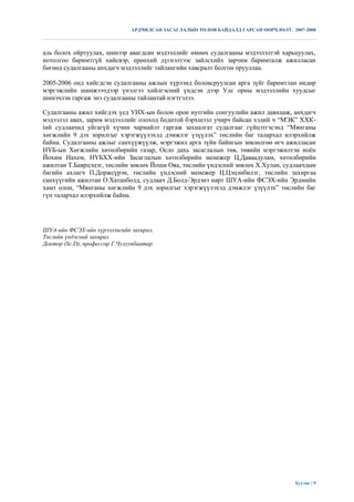 АРДЧИЛСАН ЗАСАГЛАЛЫН ТӨЛӨВ БАЙДАЛД ГАРСАН ӨӨРЧЛӨЛТ. 2007-2008



аль болох ойртуулах, шинээр авагдсан мэдээллийг өмнөх судалгааны мэдээлэлтэй харьцуулах,
нотолгоо баримтгүй хийсвэр, ерөнхий дүгнэлтээс зайлсхийх зарчим баримталж ажилласан
бөгөөд судалгааны анхдагч мэдээллийг тайлангийн хавсралт болгон орууллаа.

2005-2006 онд хийгдсэн судалгааны ажлын хүрээнд боловсруулсан арга зүйг баримтлан өндөр
мэргэжлийн шинжээчдээр үнэлгээ хийлгэсний үндсэн дээр Улс орны мэдээллийн хуудсыг
шинэчлэн гаргаж энэ судалгааны тайлантай нэгтгэлээ.

Судалгааны ажил хийгдэх үед УИХ-ын болон орон нутгийн сонгуулийн ажил давхцаж, анхдагч
мэдээлэл авах, зарим мэдээллийг олоход бодитой бэрхшээл учирч байсан хэдий ч “МЭК” ХХК-
íий судлаачид уйгагүй хүчин чармайлт гаргаж захиалгат судалгааг гүйцэтгэсэнд “Мянганы
хөгжлийн 9 дэх зорилгыг хэрэгжүүлэхэд дэмжлэг үзүүлэх” төслийн баг талархал илэрхийлж
байна. Судалгааны ажлыг санхүүжүүлж, мэргэжил арга зүйн байнгын зөвлөлгөө өгч ажилласан
НҮБ-ын Хөгжлийн хөтөлбөрийн газар, Осло дахь засаглалын төв, төвийн мэргэжилтэн ноѐн
Йохим Нахем, НҮБХХ-ийн Засаглалын хөтөлбөрийн менежер Ц.Даваадулам, хөтөлбөрийн
ажилтан Т.Баярцэцэг, төслийн зөвлөх Йоши Ояa, төслийн үндэсний зөвлөх Х.Хулан, судлаачдын
багийн ахлагч П.Доржсүрэн, төслийн үндэсний менежер Ц.Цэцэнбилэг, төслийн захиргаа
санхүүгийн ажилтан О.Хатанболд, судлаач Д.Болд-Эрдэнэ нарт ШУА-ийн ФСЭХ-ийн Эрдмийн
хамт олон, “Мянганы хөгжлийн 9 дэх зорилгыг хэрэгжүүлэхэд дэмжлэг үзүүлэх” төслийн баг
гүн талархал илэрхийлж байна.




ШУА-ийн ФСЭХ-ийн хүрээлэнгийн захирал,
Төслийн үндэсний захирал
Доктор (Sc.D), профессор Г.Чулуунбаатар




                                                                                     Хуудас | 9
 