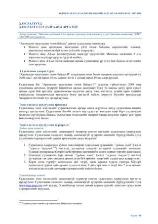 АРДЧИЛСАН ЗАСАГЛАЛЫН ТӨЛӨВ БАЙДАЛД ГАРСАН ӨӨРЧЛӨЛТ. 2007-2008



ХАВСРАЛТУУД
ХАВСРАЛТ # 1 СУДАЛГААНЫ АРГА ЗҮЙ

Энэхүү судалгааг “Мянганы хөгжлийн 9 дэх зорилыг хэрэгжүүлэхэд дэмжлэг үзүүлэх” төслийн захиалгаар “МЭК”
ХХК 2008 онд гүйцэтгэв.

“Ардчилсан засаглалын төлөв байдал” давтан судалгааны зорилтууд:
    Монгол дахь ардчилсан засаглалын (АЗ) төлөв байдлын өөрчлөлтийг хэмжих,
      өөрчлөлтөд нөлөөлж буй хүчин зүйлсийг тодруулах;
    Монгол дахь АЗ-ын боловсруулсан шалгуур үзүүлэлтийг Мянганы хөгжлийн 9 дэх
      зорилгын шалгуур үзүүлэлтүүдтэй холбох;
    Монгол дахь АЗ-ын төлөв байдлын анхны судалгааны үр дүнд бий болсон мэдээллийн
      санг өргөтгөх.

 Судалгааны хамрах хүрээ
“Ардчилсан засаглалын төлөв байдал-II” судалгааны тоон болон чанарын мэдээлэл цуглуулах үе
2008 оны 1 дүгээр сарын 16-ны өдрөөс эхлэн 2 дугаар сарын 18-ны өдөр дууссан.

Судалгааны баг “Ардчилсан засаглалын төлөв байдал-II” судалгаа гүйцэтгэхдээ 2005 оны
судалгааны аргачлал, түүврийг баримтлах ажлын даалгаварт буюу ба заасны дагуу орон нутагт
оршин сууж буй иргэдээс сурвалжлагын асуулгын дагуу тоон мэдээлэл, тухайн орон нутгийн
удирдлагаас ганцаарчилсан ярилцлага буюу иргэдтэй хийсэн зорилтот бүлгийн ярилцлагаар
чанарын мэдээллийг тус тус цуглуулсан.

Тоон мэдээлэл цуглуулсан аргачлал
Судалгааны тоон мэдээллийг сурвалжилгын аргаар санал асуулгын дагуу судалгааны багийн
гишүүд цуглуулсан. Судалгааны багийн ахлагч нар судалгаа явагдсан өдөр бүрт судлаачдын
мэдээлэл цуглуулсан байдал, цуглуулсан мэдээллийн чанарыг хянаж асуулгыг гарын үсэг зурж
баталгаажуулсан болно.

Тоон мэдээлэл цуглуулсан түүвэрлэлт
Хөдөө орон нутагт
Судалгааны тоон мэдээллийг санамсаргүй түүврээр сонгон иргэдийг судалгаанд хамруулсан
цуглуулсан. Судалгааны төлөөлөх чадвар, санамсаргүй түүврийн нөхцлийг бүрдүүлэхийн тулд
судалгааны түүвэрлэлтийг дараах аргачлалын дагуу явуулсан:

       1. Судалгаанд хамрагдсан сумын төвд байрлах хорооллын гудамжийг “урдаас хойд” (эсвэл
          “зүүнээс баруунд”198) чиглэлд дугаарлаж сондгой дугаартай гудамжийг сонгосон.
          Гудамж дугаарлахад Google Earth програм хангамжийн цахим газрын зургийг ашигласан;
       2. Сонгосон гудамжинд буй хашааг “урдаас хойд” (эсвэл “зүүнээс баруун”) чиглэлд
          дугаарлаж тав дахь хашаанд оршин сууж буй өрхийн гишүүнийг судалгаанд хамруулсан;
       3. Хэрэв нэгж түүвэрт сонгогдсон өрх эзгүй, эсвэл насанд хүрсэн гишүүн байхгүй
          тохиолдолд зургаа дахь өрхөөс судалгаа авах, 6 дахь өрх мөн л эзгүй бол 7 дахь өрхөөс
          мэдээлэл цуглуулах зарчмаар түүвэрлэлтийг хийсэн болно.

Улаанбаатар хотод
Судалгааны тоон мэдээллийг санамсаргүй түүврээр сонгон судалгаанд хамруулсан иргэдээс
цуглуулсан. Судалгааны төлөөлөх чадвар, санамсаргүй түүврийн нөхцлийг бүрдүүлэхийн тулд
www.map.gogo.mn вэб хуудас, Улаанбаатар хотын цахим газрын зургийг ашиглан судалгааны
түүвэрлэлтийг явуулсан.



198
      Тухайн сумын төвийн гэр хорооллын байршлаас хамаарна.




                                                                                               Хуудас | 94
 