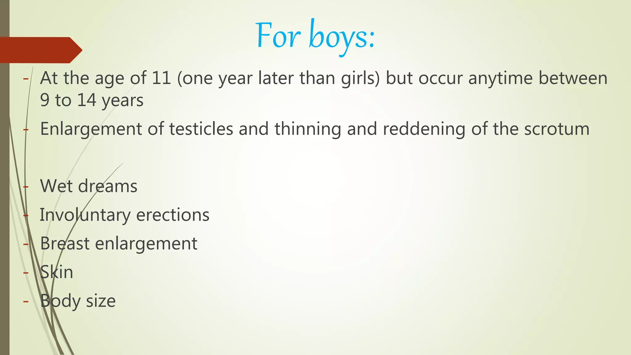 For boys:
- At the age of 11 (one year later than girls) but occur anytime between
9 to 14 years
- Enlargement of testicles and thinning and reddening of the scrotum
- Wet dreams
- Involuntary erections
- Breast enlargement
- Skin
- Body size
 