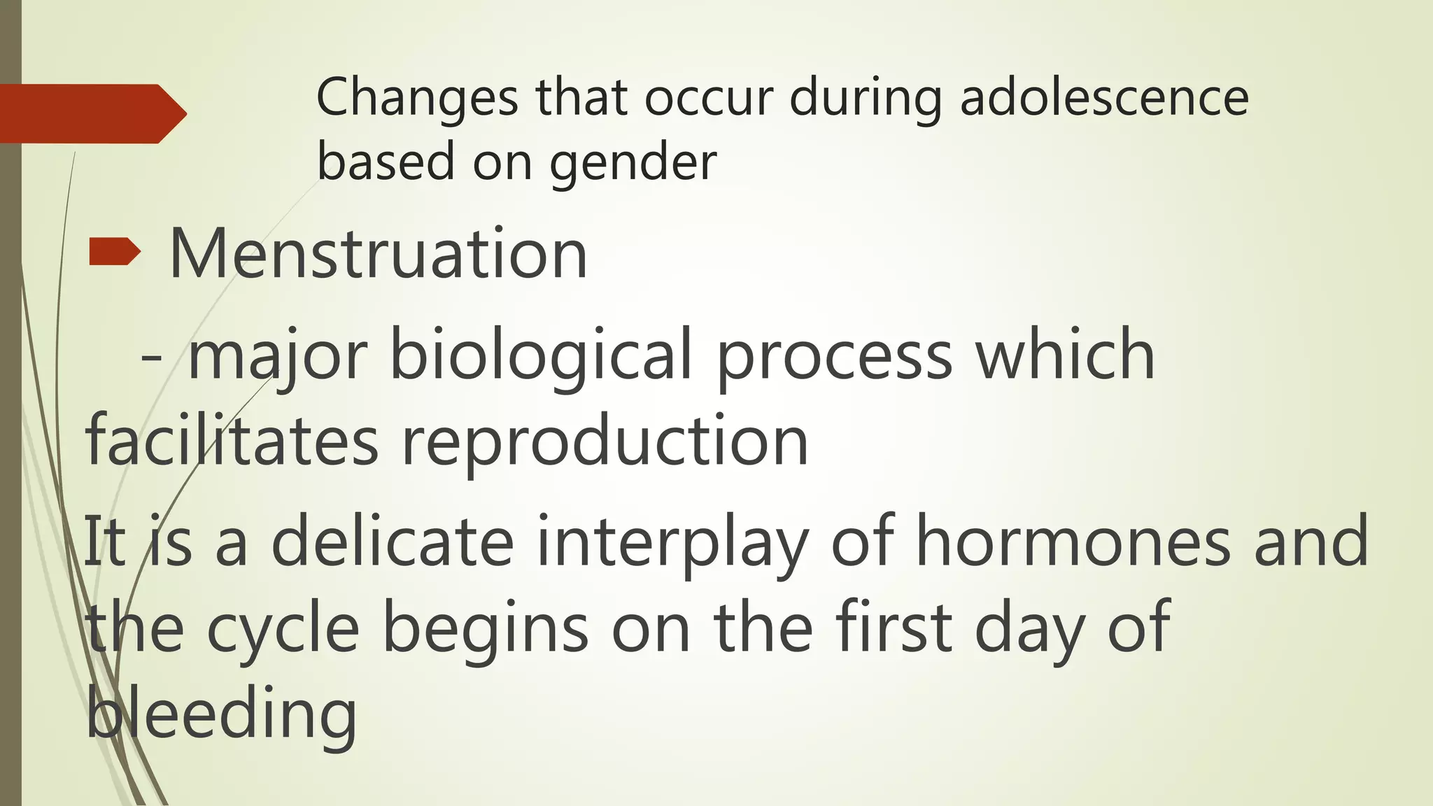Changes that occur during adolescence
based on gender
 Menstruation
- major biological process which
facilitates reproduction
It is a delicate interplay of hormones and
the cycle begins on the first day of
bleeding
 