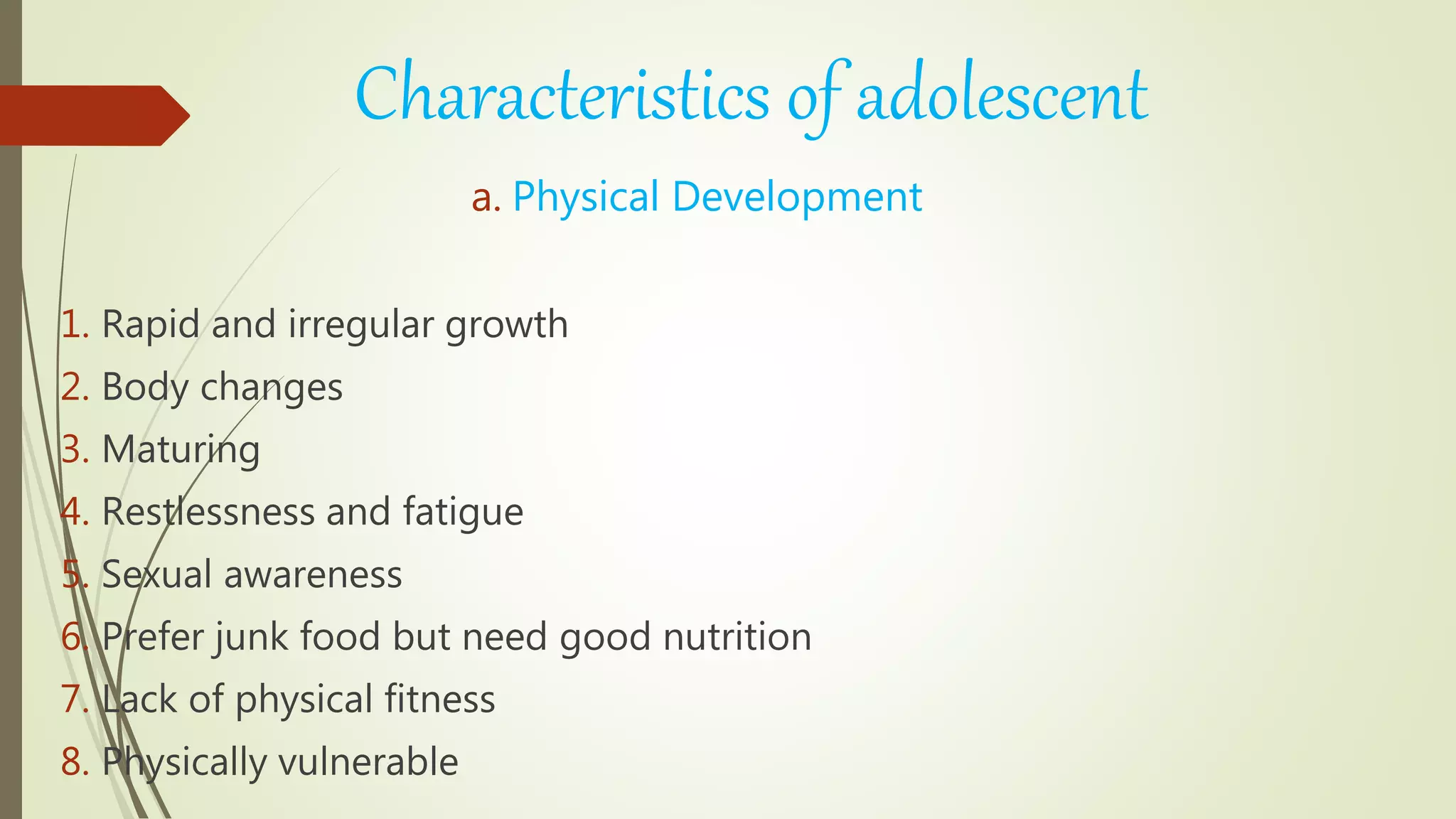 Characteristics of adolescent
a. Physical Development
1. Rapid and irregular growth
2. Body changes
3. Maturing
4. Restlessness and fatigue
5. Sexual awareness
6. Prefer junk food but need good nutrition
7. Lack of physical fitness
8. Physically vulnerable
 