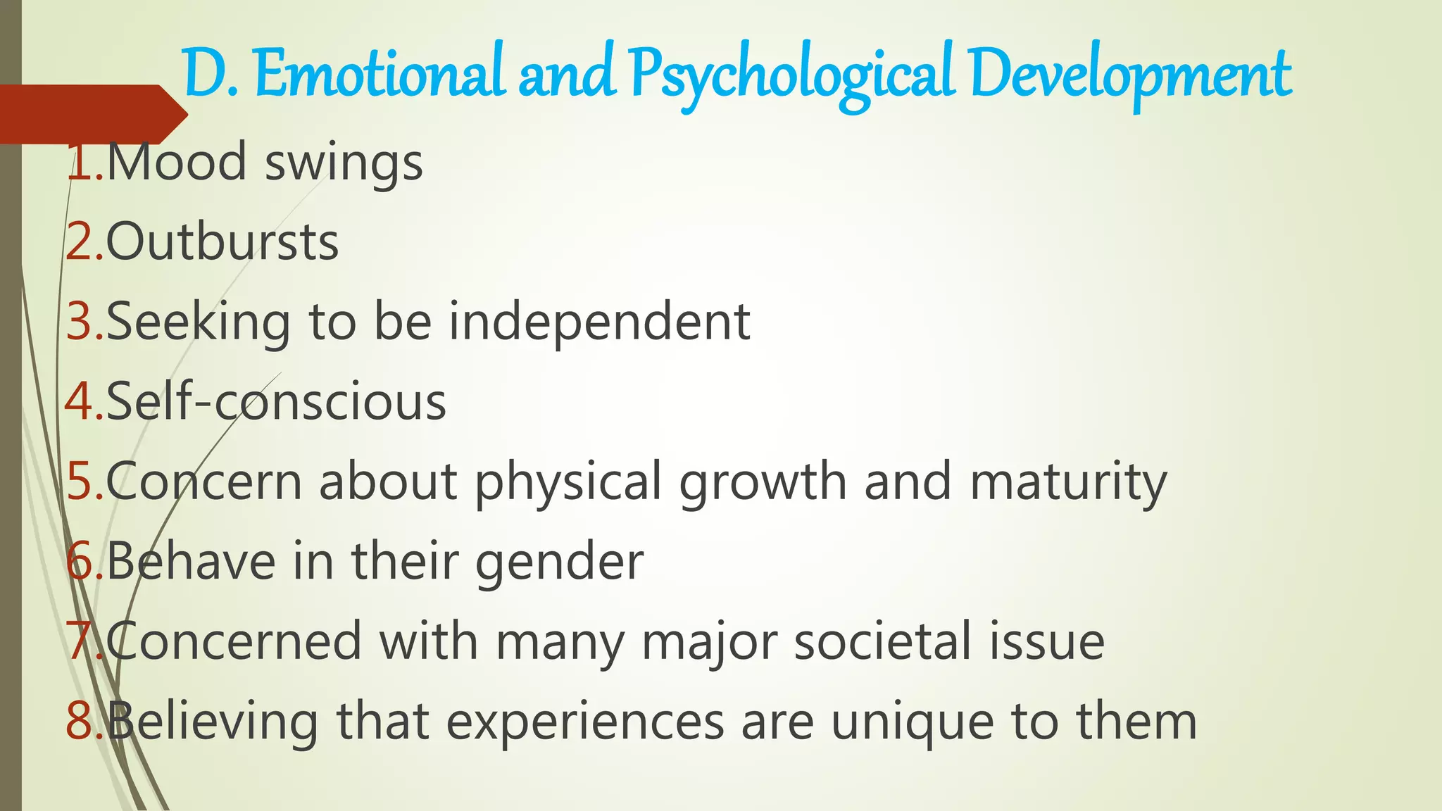 D. Emotional and Psychological Development
1.Mood swings
2.Outbursts
3.Seeking to be independent
4.Self-conscious
5.Concern about physical growth and maturity
6.Behave in their gender
7.Concerned with many major societal issue
8.Believing that experiences are unique to them
 
