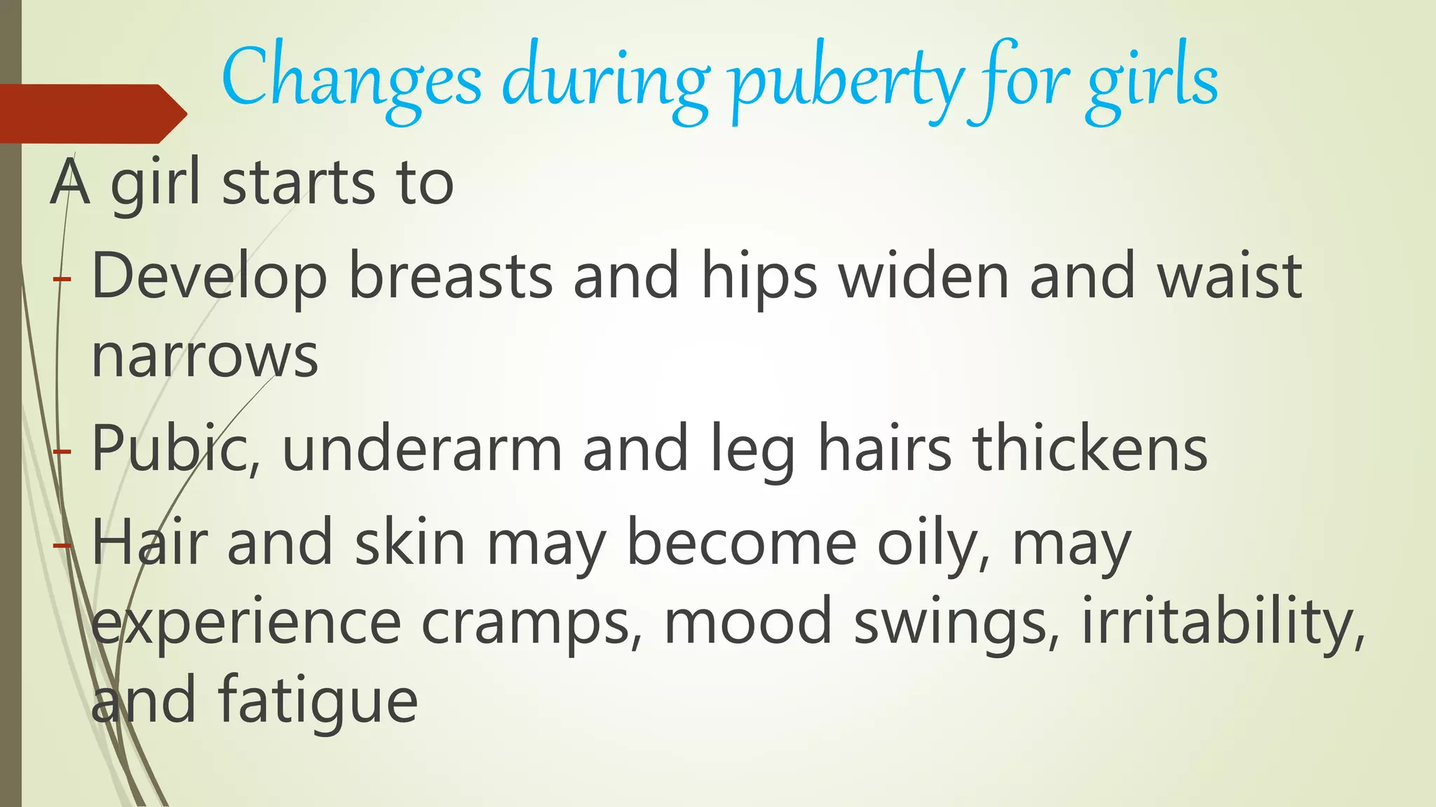 Changes during puberty for girls
A girl starts to
- Develop breasts and hips widen and waist
narrows
- Pubic, underarm and leg hairs thickens
- Hair and skin may become oily, may
experience cramps, mood swings, irritability,
and fatigue
 