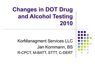 Changes in DOT Drug and Alcohol Testing 2010 KorManagment Services LLC Jan Kornmann, BS R-CPCT, M-BATT, STTT, C-DERT 