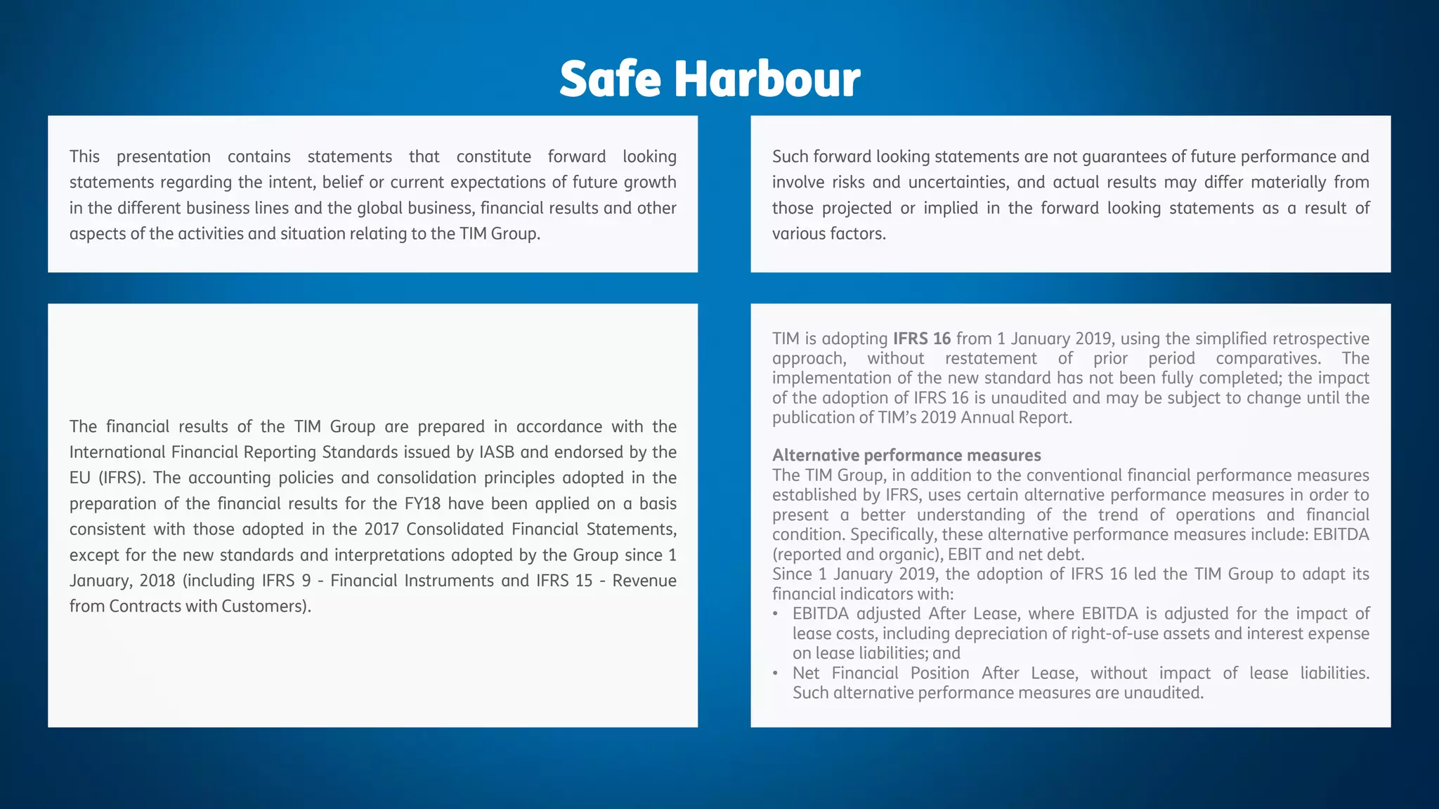 1
Changes in Financial Reporting
May 2019
Safe Harbour
This presentation contains statements that constitute forward looking
statements regarding the intent, belief or current expectations of future growth
in the different business lines and the global business, financial results and other
aspects of the activities and situation relating to the TIM Group.
Such forward looking statements are not guarantees of future performance and
involve risks and uncertainties, and actual results may differ materially from
those projected or implied in the forward looking statements as a result of
various factors.
The financial results of the TIM Group are prepared in accordance with the
International Financial Reporting Standards issued by IASB and endorsed by the
EU (IFRS). The accounting policies and consolidation principles adopted in the
preparation of the financial results for the FY18 have been applied on a basis
consistent with those adopted in the 2017 Consolidated Financial Statements,
except for the new standards and interpretations adopted by the Group since 1
January, 2018 (including IFRS 9 - Financial Instruments and IFRS 15 - Revenue
from Contracts with Customers).
TIM is adopting IFRS 16 from 1 January 2019, using the simplified retrospective
approach, without restatement of prior period comparatives. The
implementation of the new standard has not been fully completed; the impact
of the adoption of IFRS 16 is unaudited and may be subject to change until the
publication of TIM’s 2019 Annual Report.
Alternative performance measures
The TIM Group, in addition to the conventional financial performance measures
established by IFRS, uses certain alternative performance measures in order to
present a better understanding of the trend of operations and financial
condition. Specifically, these alternative performance measures include: EBITDA
(reported and organic), EBIT and net debt.
Since 1 January 2019, the adoption of IFRS 16 led the TIM Group to adapt its
financial indicators with:
• EBITDA adjusted After Lease, where EBITDA is adjusted for the impact of
lease costs, including depreciation of right-of-use assets and interest expense
on lease liabilities; and
• Net Financial Position After Lease, without impact of lease liabilities.
Such alternative performance measures are unaudited.
 