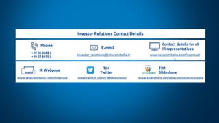 12
Changes in Financial Reporting
May 2019
IR Webpage
www.telecomitalia.com/investors
+39 06 3688 1
+39 02 8595 1
Phone
E-mail
Investor_relations@telecomitalia.it
Contact details for all
IR representatives:
www.telecomitalia.com/ircontact
s
Investor Relations Contact Details
TIM
Slideshare
www.slideshare.net/telecomitaliacorporatewww.twitter.com/TIMNewsroom
TIM
Twitter
 