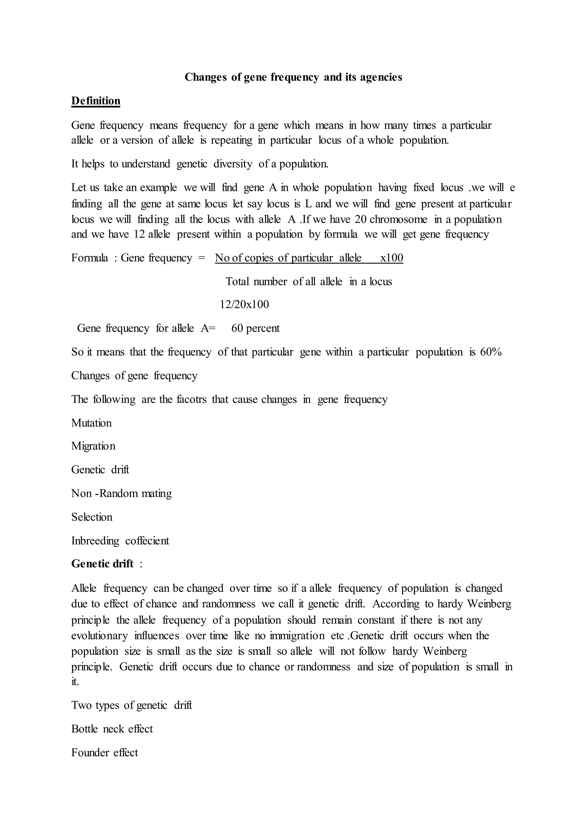Changes of gene frequency and its agencies
Definition
Gene frequency means frequency for a gene which means in how many times a particular
allele or a version of allele is repeating in particular locus of a whole population.
It helps to understand genetic diversity of a population.
Let us take an example we will find gene A in whole population having fixed locus .we will e
finding all the gene at same locus let say locus is L and we will find gene present at particular
locus we will finding all the locus with allele A .If we have 20 chromosome in a population
and we have 12 allele present within a population by formula we will get gene frequency
Formula : Gene frequency = No of copies of particular allele x100
Total number of all allele in a locus
12/20x100
Gene frequency for allele A= 60 percent
So it means that the frequency of that particular gene within a particular population is 60%
Changes of gene frequency
The following are the facotrs that cause changes in gene frequency
Mutation
Migration
Genetic drift
Non -Random mating
Selection
Inbreeding coffecient
Genetic drift :
Allele frequency can be changed over time so if a allele frequency of population is changed
due to effect of chance and randomness we call it genetic drift. According to hardy Weinberg
principle the allele frequency of a population should remain constant if there is not any
evolutionary influences over time like no immigration etc .Genetic drift occurs when the
population size is small as the size is small so allele will not follow hardy Weinberg
principle. Genetic drift occurs due to chance or randomness and size of population is small in
it.
Two types of genetic drift
Bottle neck effect
Founder effect
 