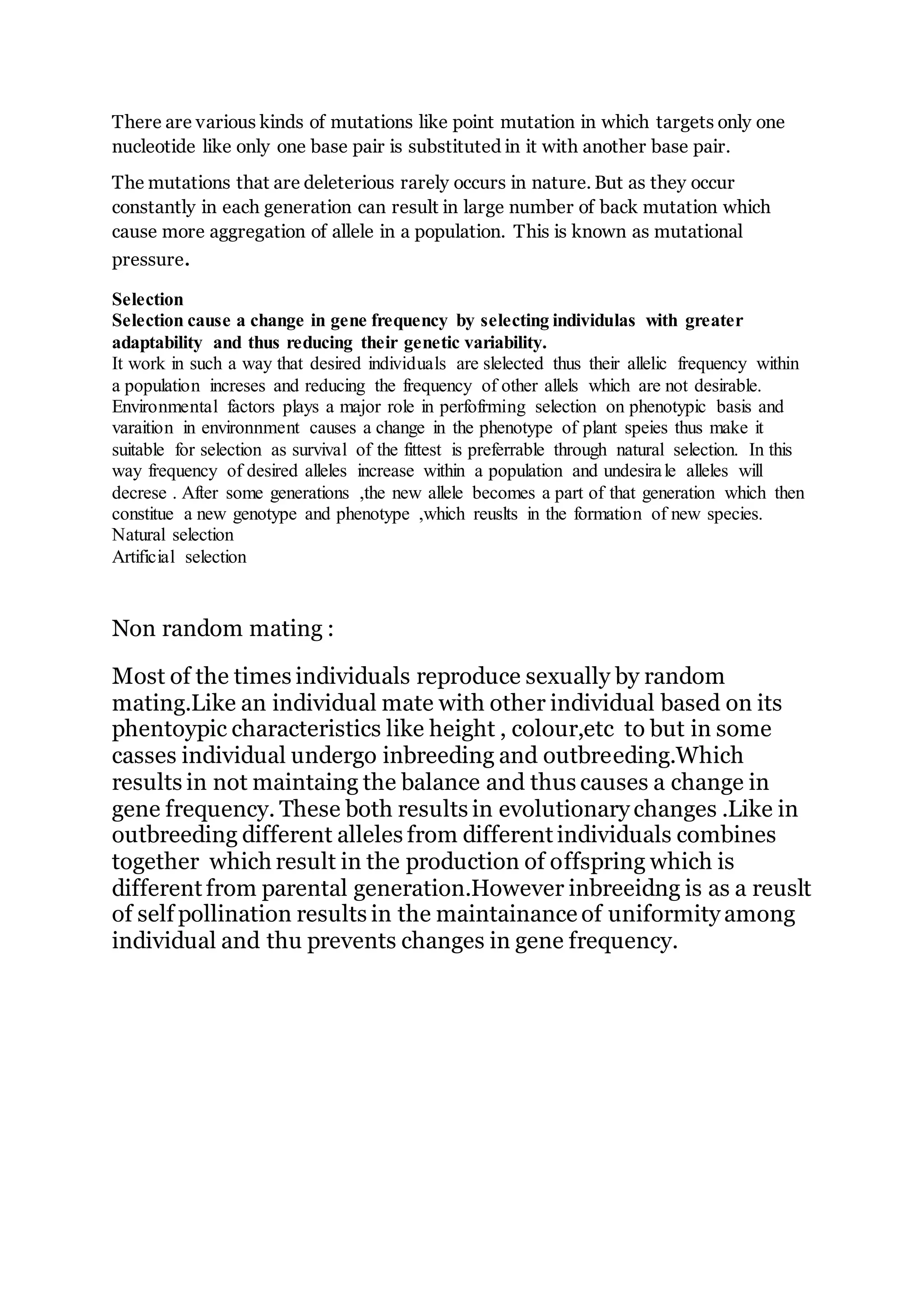 There are various kinds of mutations like point mutation in which targets only one
nucleotide like only one base pair is substituted in it with another base pair.
The mutations that are deleterious rarely occurs in nature. But as they occur
constantly in each generation can result in large number of back mutation which
cause more aggregation of allele in a population. This is known as mutational
pressure.
Selection
Selection cause a change in gene frequency by selecting individulas with greater
adaptability and thus reducing their genetic variability.
It work in such a way that desired individuals are slelected thus their allelic frequency within
a population increses and reducing the frequency of other allels which are not desirable.
Environmental factors plays a major role in perfofrming selection on phenotypic basis and
varaition in environnment causes a change in the phenotype of plant speies thus make it
suitable for selection as survival of the fittest is preferrable through natural selection. In this
way frequency of desired alleles increase within a population and undesirale alleles will
decrese . After some generations ,the new allele becomes a part of that generation which then
constitue a new genotype and phenotype ,which reuslts in the formation of new species.
Natural selection
Artificial selection
Non random mating :
Most of the times individuals reproduce sexually by random
mating.Like an individual mate with other individual based on its
phentoypic characteristics like height , colour,etc to but in some
casses individual undergo inbreeding and outbreeding.Which
results in not maintaing the balance and thus causes a change in
gene frequency. These both results in evolutionary changes .Like in
outbreeding different alleles from different individuals combines
together which result in the production of offspring which is
different from parental generation.However inbreeidng is as a reuslt
of self pollination results in the maintainance of uniformity among
individual and thu prevents changes in gene frequency.
 