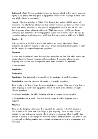 Bottle neck effect : When a population is squeezed through a bottle and its number decrease
rapidly. Like genetic drift takes place in a population which lose lot of change in allele so we
have a little change in a population
Example : Northern seals live in US in 1890s .In early time we had 100,000 number of
population . But after human interruption their number decreases and there was a time a time
when their number decreased to 50 population and population squeeze to bottle neck and
there is so many chance of genetic drift there. Which then rise to 150,000 when human
understand their importance .Now the population comes back to normal shape. But now the
population undergo small changes and is different from the population which was in 1890s.
Founder effect :
In it a population is founded in new locality and was not present there before. If that
population will not from interaction with already present species then the frequency of allele
will be changed as compared to parental population.
Migration
It menas that the individual move from one place to another and thus their alleles moves too
causing change in the gene frequency within population. It also cause change in gene
frequency which means that the organisms move inside and out of the population.
It is of two kinds
Emigiration.
Immigration
Emigiration if the individual moves outside of the population it is called emigiratio
Immigiration means the migration of species in a particular population .
These results in the flow of genes from one population to another. If the rate of gene flow or
allele frequency is more within a population then it will result in the ofrmation of single
effective population .
For a larger population the allele frequency will not be changed due to migration
If the population size is small , then there will be change in alllele frequency due to
migration.
Mutation
These are the disrupting influencers. It is important for organisms with short generation
time.It is one of the major source of change in gene frequency. There are two kinds of
mutation forward and reverse mutation .like if we have two dominant allele A and B then
because of mutation it will change into recessive a and b. Analytics shows that most of the
genes which are being produce as a result of mutation are mostly heterogeneous and
recessive.
 