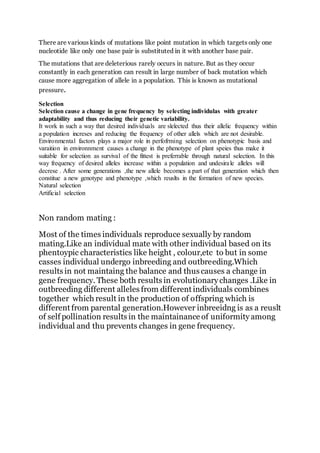 There are various kinds of mutations like point mutation in which targets only one
nucleotide like only one base pair is substituted in it with another base pair.
The mutations that are deleterious rarely occurs in nature. But as they occur
constantly in each generation can result in large number of back mutation which
cause more aggregation of allele in a population. This is known as mutational
pressure.
Selection
Selection cause a change in gene frequency by selecting individulas with greater
adaptability and thus reducing their genetic variability.
It work in such a way that desired individuals are slelected thus their allelic frequency within
a population increses and reducing the frequency of other allels which are not desirable.
Environmental factors plays a major role in perfofrming selection on phenotypic basis and
varaition in environnment causes a change in the phenotype of plant speies thus make it
suitable for selection as survival of the fittest is preferrable through natural selection. In this
way frequency of desired alleles increase within a population and undesirale alleles will
decrese . After some generations ,the new allele becomes a part of that generation which then
constitue a new genotype and phenotype ,which reuslts in the formation of new species.
Natural selection
Artificial selection
Non random mating :
Most of the times individuals reproduce sexually by random
mating.Like an individual mate with other individual based on its
phentoypic characteristics like height , colour,etc to but in some
casses individual undergo inbreeding and outbreeding.Which
results in not maintaing the balance and thus causes a change in
gene frequency. These both results in evolutionary changes .Like in
outbreeding different alleles from different individuals combines
together which result in the production of offspring which is
different from parental generation.However inbreeidng is as a reuslt
of self pollination results in the maintainance of uniformity among
individual and thu prevents changes in gene frequency.
 