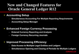 New and Changed Features for
Oracle General Ledger R12
 Accounting Setup
– Simultaneous Accounting For Multiple Reporting Requirements
– Accounting Setup Manager
 Enhanced Foreign Currency Processing
– Entered Currency Reporting and Analysis
– Foreign Currency Recurring Journals
 Improved Processing Efficiency
– Data Access to Multiple Legal Entities and Ledgers
– Simultaneous Opening and Closing of Periods for Multiple Ledgers
 