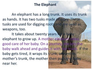 The Elephant
An elephant has a long trunk. It uses its trunk
as hands. It has two tusks made of ivory. These
tusks are used for digging roots and are used as
weapons, too.
It takes about twenty years for a baby
elephant to grow up. A mother elephant takes
good care of her baby. On a journey, she lets the
baby walk ahead and guides it with her trunk. If the
baby gets tired, it wraps its trunk, around its
mother’s trunk, the mother then pulls the baby
near her.
 