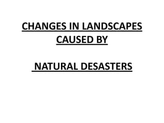 CHANGES IN LANDSCAPES
CAUSED BY
NATURAL DESASTERS
 