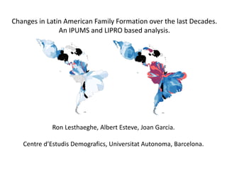 Ron Lesthaeghe, Albert Esteve, Joan Garcia.
Centre d’Estudis Demografics, Universitat Autonoma, Barcelona.
Changes in Latin American Family Formation over the last Decades.
An IPUMS and LIPRO based analysis.
 
