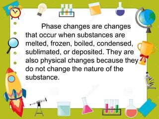 Phase changes are changes
that occur when substances are
melted, frozen, boiled, condensed,
sublimated, or deposited. They are
also physical changes because they
do not change the nature of the
substance.
 