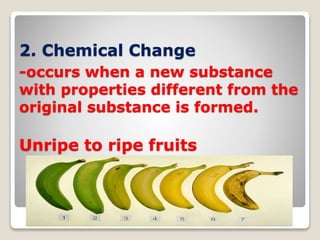 2. Chemical Change
-occurs when a new substance
with properties different from the
original substance is formed.
Unripe to ripe fruits
 