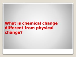 What is chemical change
different from physical
change?
 