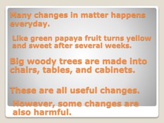 Many changes in matter happens
everyday.
Like green papaya fruit turns yellow
and sweet after several weeks.
Big woody trees are made into
chairs, tables, and cabinets.
These are all useful changes.
However, some changes are
also harmful.
 