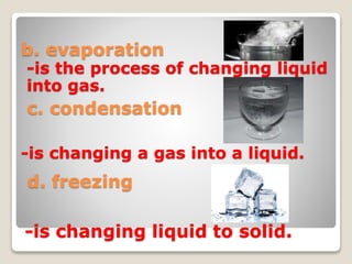 b. evaporation
c. condensation
d. freezing
-is the process of changing liquid
into gas.
-is changing a gas into a liquid.
-is changing liquid to solid.
 