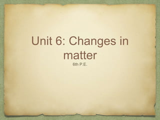 Unit 6: Changes in
matter
6th P.E.
 