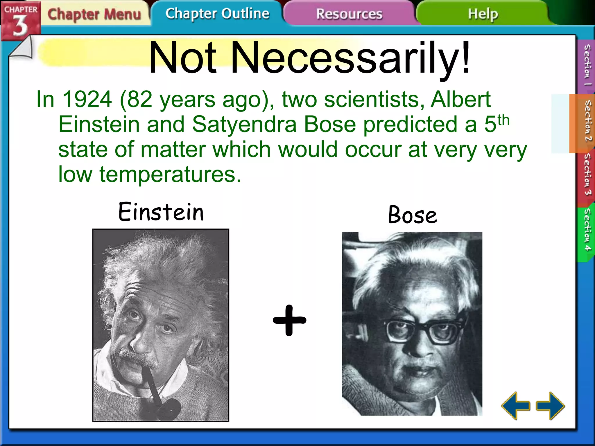 Not Necessarily!
In 1924 (82 years ago), two scientists, Albert
Einstein and Satyendra Bose predicted a 5th
state of matter which would occur at very very
low temperatures.
Einstein

Bose

+

 