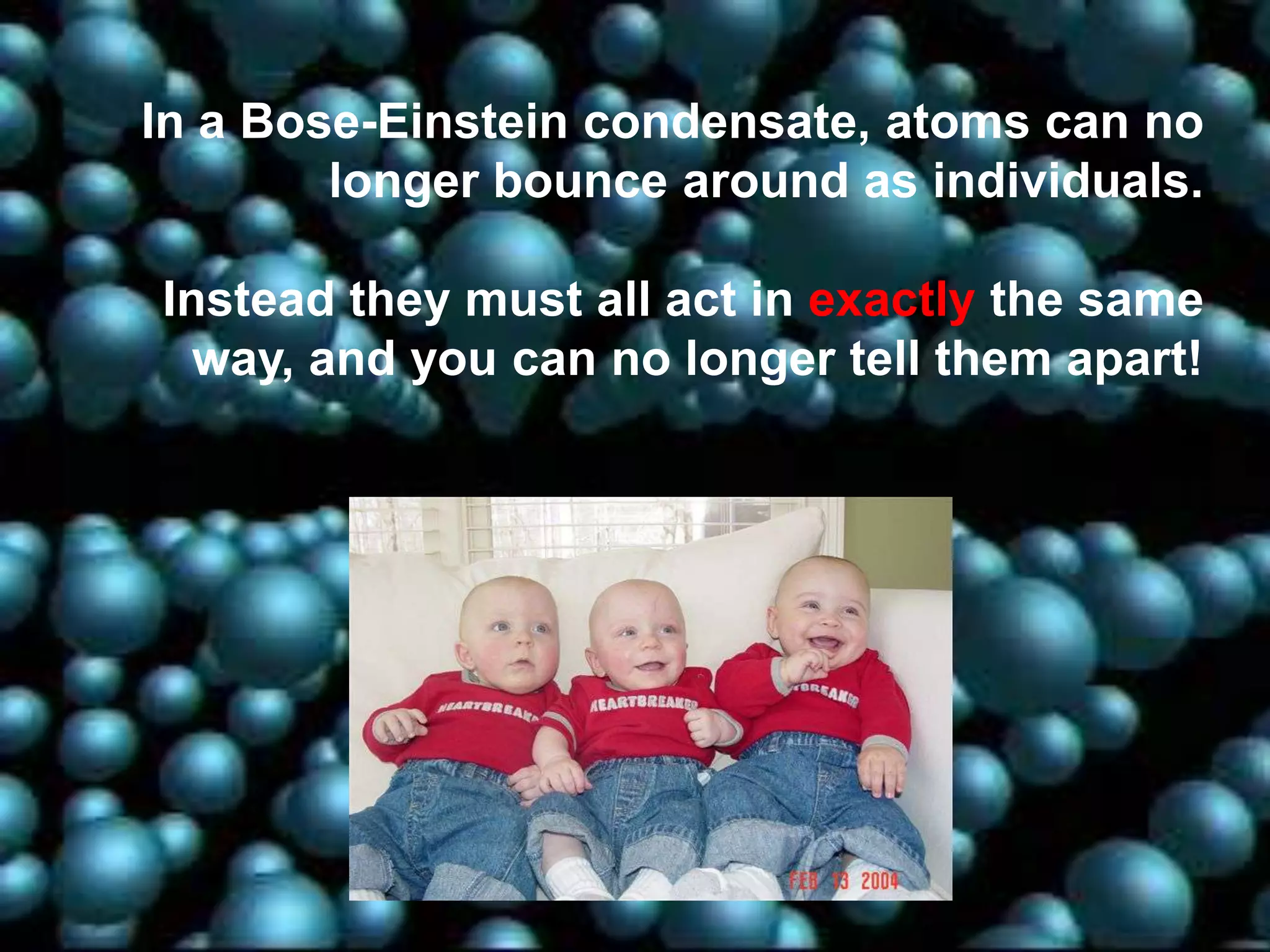 In a Bose-Einstein condensate, atoms can no
longer bounce around as individuals.
Instead they must all act in exactly the same
way, and you can no longer tell them apart!

 