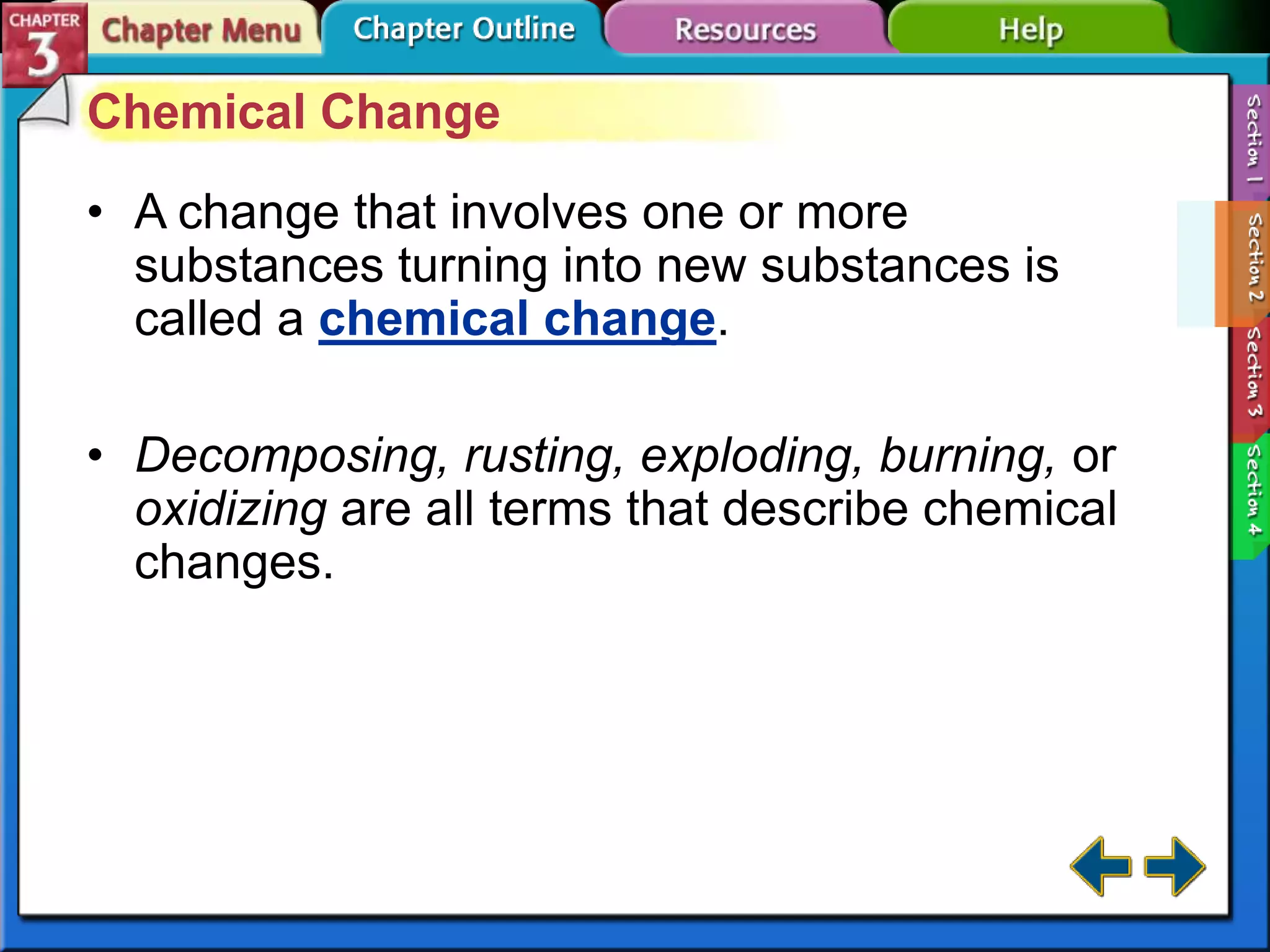 Chemical Change
• A change that involves one or more
substances turning into new substances is
called a chemical change.
• Decomposing, rusting, exploding, burning, or
oxidizing are all terms that describe chemical
changes.

 