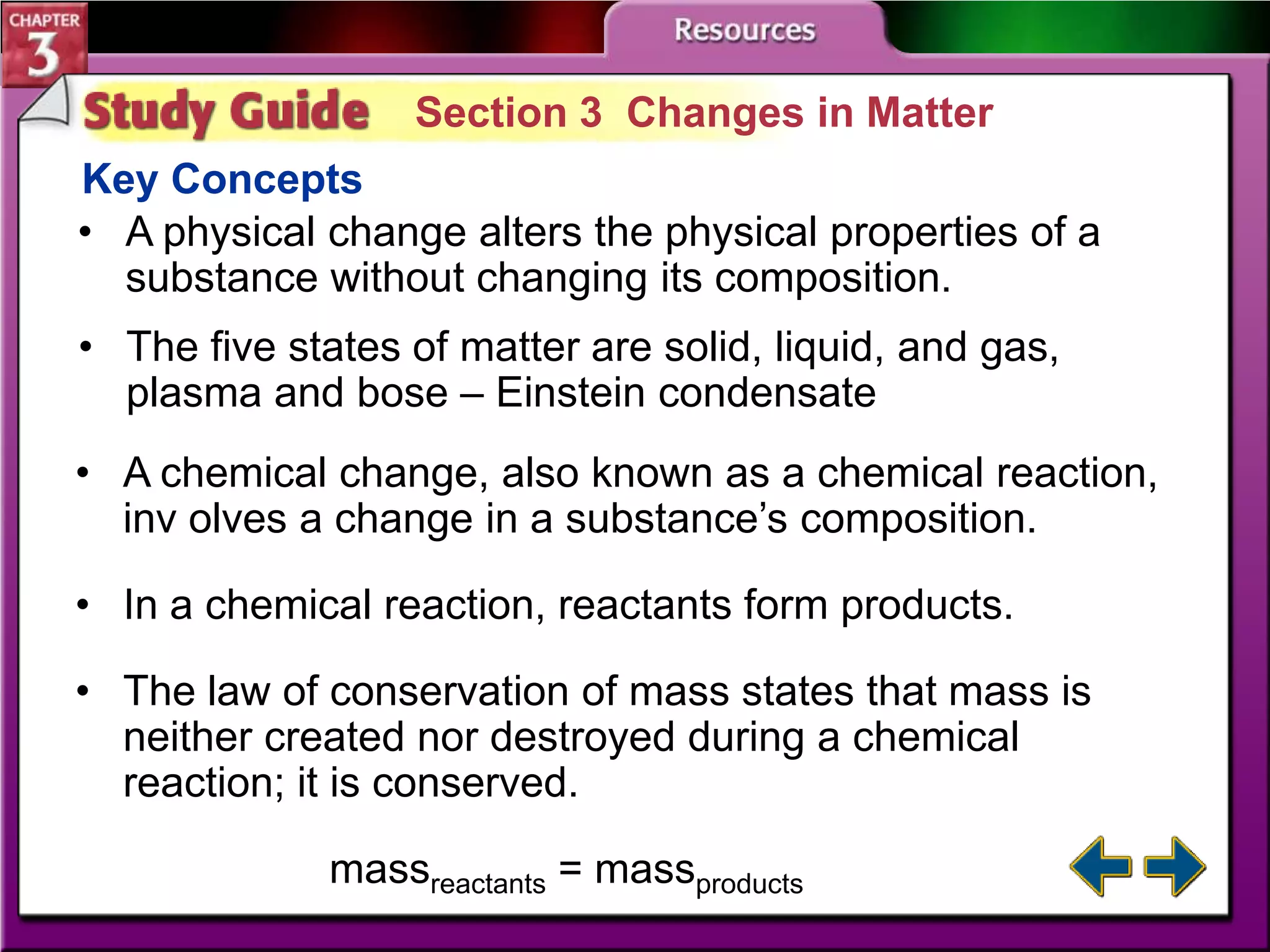 Section 3 Changes in Matter
Key Concepts
• A physical change alters the physical properties of a
substance without changing its composition.
• The five states of matter are solid, liquid, and gas,
plasma and bose – Einstein condensate

• A chemical change, also known as a chemical reaction,
inv olves a change in a substance’s composition.
• In a chemical reaction, reactants form products.
• The law of conservation of mass states that mass is
neither created nor destroyed during a chemical
reaction; it is conserved.
massreactants = massproducts

 