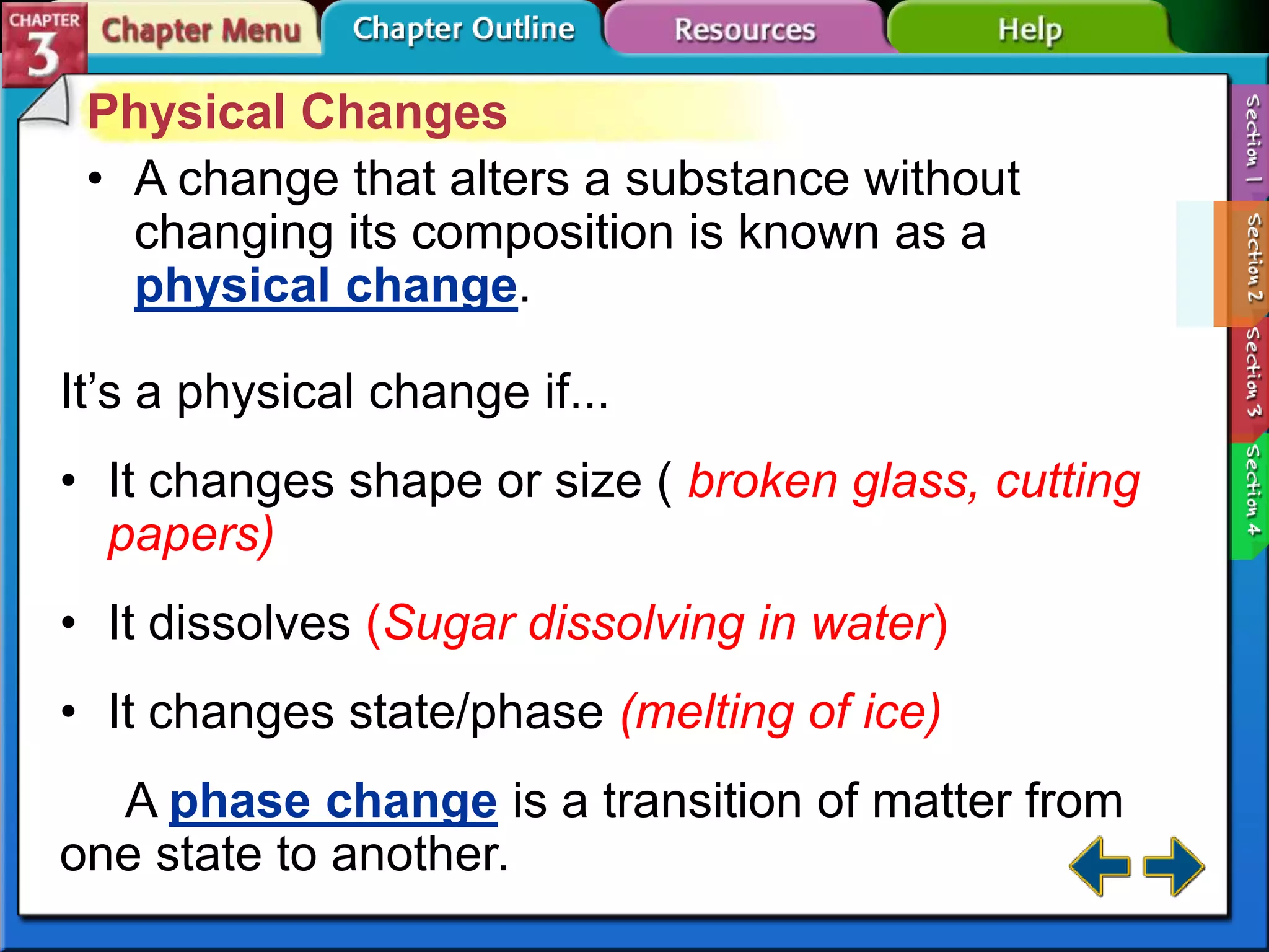 Physical Changes
• A change that alters a substance without
changing its composition is known as a
physical change.
It’s a physical change if...
• It changes shape or size ( broken glass, cutting
papers)
• It dissolves (Sugar dissolving in water)
• It changes state/phase (melting of ice)
A phase change is a transition of matter from
one state to another.

 