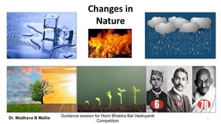 Changes in
Nature
1Dr. Madhava B Mallia
Navi Mumbai Science Foundation
Guidance session for Homi Bhabha Bal Vaidnyanik
Competition
 