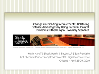 Changes in Pleading Requirements: Bolstering
                           Defense Advantages by Using Potential Plaintiff
                              Problems with the Iqbal-Twombly Standard




GENEVA | HOUSTON | KANSAS CITY | LONDON | MIAMI | ORANGE COUNTY | SAN FRANCISCO | TAMPA | WASHINGTON, D.C.




                Kevin Haroff | Shook Hardy & Bacon LLP | San Francisco
          ACI Chemical Products and Environmental Litigation Conference
                                           Chicago – April 28-29, 2010
 