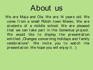 About us
We ar e Maj a and Ola. We ar e 14 year s old. We
come f r om a small Polish t own Mielec. We ar e
st udent s of a middle school. We ar e pleased
t hat we can t ake par t in t he Comenius proj ect .
We would like t o display t he pr esent at ion
ent it led „Changes concerning holidays and f amily
celebr at ions”. We invit e you t o wat ch t he
pr esent at ion. We hope you will enj oy it . :)
 