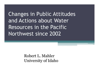 Changes in Public Attitudes
and Actions about Water
Resources in the Pacific
Northwest since 2002
Robert L. Mahler
University of Idaho
 