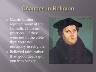 Changes in Religion Martin Luther-rejected many of the Catholic Churches practices.  If they were not in the bible they were not necessary in religion. Believed faith rather than good deeds got you into heaven. 