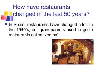 How have restaurants
changed in the last 50 years?
In Spain, restaurants have changed a lot. In
the 1940’s, our grandparents used to go to
restaurants called ‘ventas’