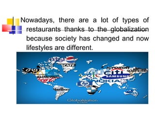 Nowadays, there are a lot of types of
restaurants thanks to the globalization
because society has changed and now
lifestyles are different.