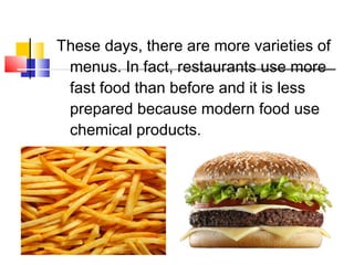 These days, there are more varieties of
menus. In fact, restaurants use more
fast food than before and it is less
prepared because modern food use
chemical products.
