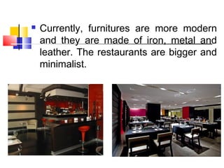  Currently, furnitures are more modern
and they are made of iron, metal and
leather. The restaurants are bigger and
minimalist.