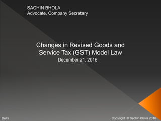 Copyright © Sachin Bhola 2016
SACHIN BHOLA
Advocate, Company Secretary
Changes in Revised Goods and
Service Tax (GST) Model Law
December 21, 2016
Delhi
 