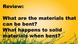 Review:
What are the materials that
can be bent?
What happens to solid
materials when bent?
 